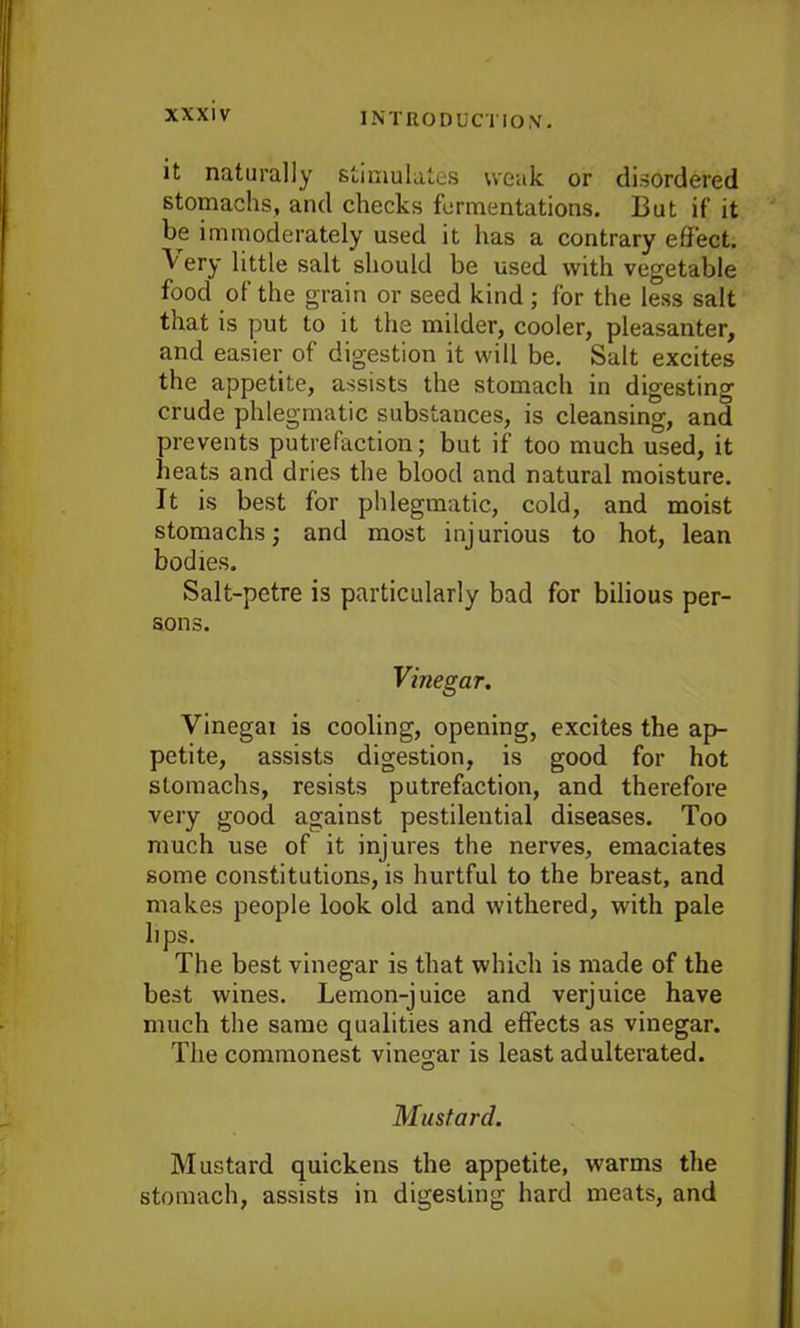 it naturally stimulates weak or disordered stomachs, and checks fermentations. But if it be immoderately used it has a contrary effect. Very little salt should be used with vegetable food of the grain or seed kind ; for the less salt that is put to it the milder, cooler, pleasanter, and easier of digestion it will be. Salt excites the appetite, assists the stomach in digesting crude phlegmatic substances, is cleansing, and prevents putrefaction; but if too much used, it heats and dries the blood and natural moisture. It is best for phlegmatic, cold, and moist stomachs; and most injurious to hot, lean bodies. Salt-pctre is particularly bad for bilious per- sons. Vinegar. Vinegai is cooling, opening, excites the ap- petite, assists digestion, is good for hot stomachs, resists putrefaction, and therefore very good against pestilential diseases. Too much use of it injures the nerves, emaciates some constitutions, is hurtful to the breast, and makes people look old and withered, with pale lips. The best vinegar is that which is made of the best wines. Lemon-juice and verjuice have much the same qualities and effects as vinegar. The commonest vinegar is least adulterated. Mustard. Mustard quickens the appetite, warms the stomach, assists in digesting hard meats, and