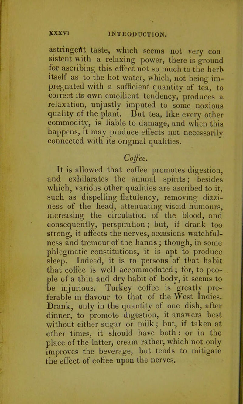 astnngertt taste, which seems not very con sistent with a relaxing power, there is ground for ascribing this effect not so much to the herb itself as to the hot water, which, not being im- pregnated with a sufficient quantity of tea, to correct its own emollient tendency, produces a relaxation, unjustly imputed to some noxious quality of the plant. But tea, like every other commodity, is liable to damage, and when this happens, it may produce effects not necessarily connected with its original qualities. Coffee. It is allowed that coffee promotes digestion, and exhilarates the animal spirits; besides which, various other qualities are ascribed to it, such as dispelling flatulency, removing dizzi- ness of the head, attenuating viscid humours, increasing the circulation of the blood, and consequently, perspiration ; but, if drank too strong, it affects the nerves, occasions watchful- ness and tremourof the hands ; though, in some phlegmatic constitutions, it is apt to produce sleep. Indeed, it is to persons of that habit that coffee is well accommodated; for, to peo- _ pie of a thin and dry habit of body, it seems to be injurious. Turkey coffee is greatly pre- ferable in flavour to that of the West Indies. Drank, only in the quantity of one dish, after dinner, to promote digestion, it answers best without either sugar or milk; but, if taken at other times, it should have both: or in the place of the latter, cream rather, which not only improves the beverage, but tends to mitigate the effect of coffee upon the nerves.