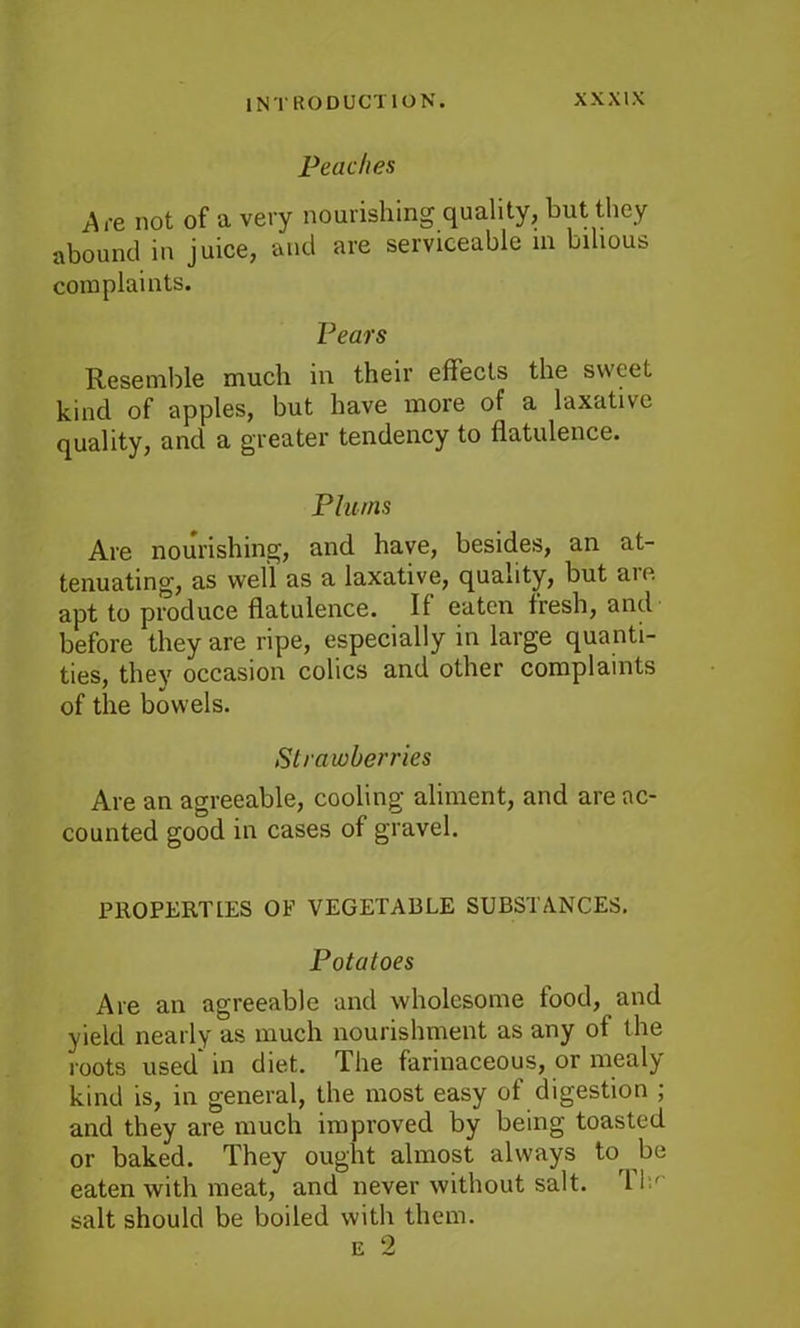 Peaches Ace not of a very nourishing quality, but they abound in juice, and are serviceable in bilious complaints. Pears Resemble much in their effects the sweet kind of apples, but have more of a laxative quality, and a greater tendency to flatulence. Plums Are nourishing, and have, besides, an at- tenuating, as well as a laxative, quality, but are apt to produce flatulence. If eaten fresh, and before they are ripe, especially in large quanti- ties, they occasion colics and other complaints of the bowels. Strawberries Are an agreeable, cooling aliment, and are ac- counted good in cases of gravel. PROPERTIES OP VEGETABLE SUBSTANCES, Potatoes Are an agreeable and wholesome food, and yield nearly as much nourishment as any of the roots used in diet. The farinaceous, or meal^ kind is, in general, the most easy of digestion ; and they are much improved by being toasted or baked. They ought almost always to be eaten with meat, and never without salt. 11' salt should be boiled with them. e 2