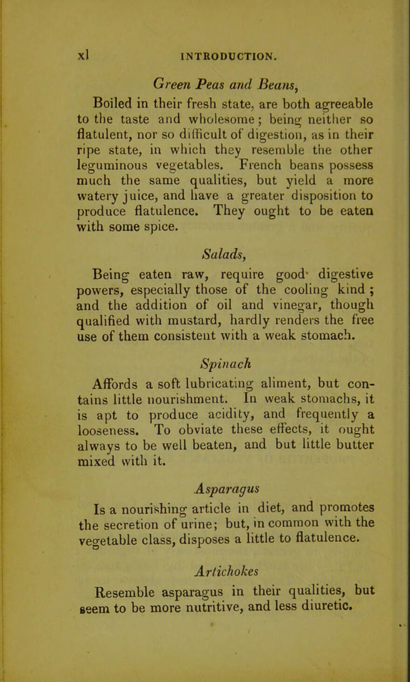 Green Peas and Beans, Boiled in their fresh state, are both agreeable to the taste and wholesome; being neither so flatulent, nor so difficult of digestion, as in their ripe state, in which they resemble the other leguminous vegetables. French beans possess much the same qualities, but yield a more watery juice, and have a greater disposition to produce flatulence. They ought to be eaten with some spice. Salads, Being eaten raw, require good* digestive powers, especially those of the cooling kind ; and the addition of oil and vinegar, though qualified with mustard, hardly renders the free use of them consistent with a weak stomach. Spinach Affords a soft lubricating aliment, but con- tains little nourishment. In weak stomachs, it is apt to produce acidity, and frequently a looseness. To obviate these effects, it ought always to be well beaten, and but little butter mixed with it. Asparagus Is a nourishing article in diet, and promotes the secretion of urine; but, in common with the vegetable class, disposes a little to flatulence. Artichokes Resemble asparagus in their qualities, but seem to be more nutritive, and less diuretic.