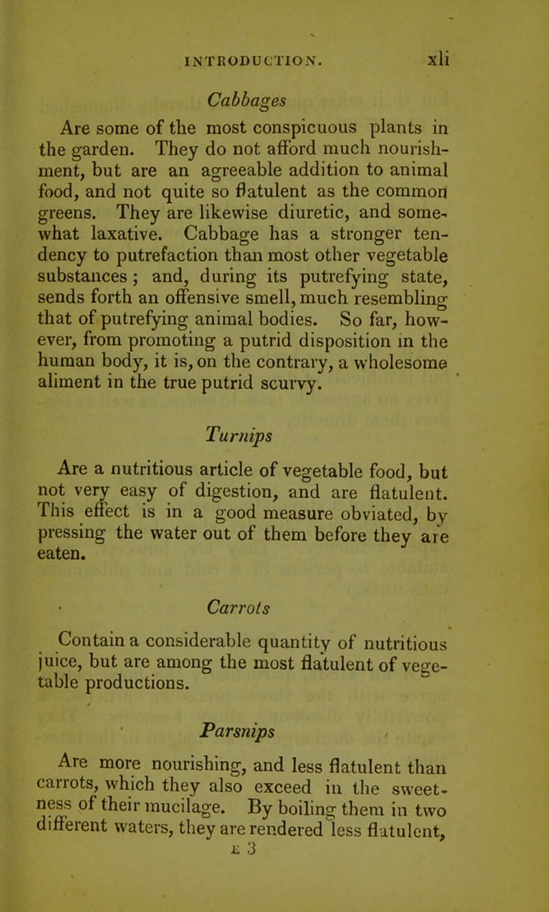 Cabbages Are some of the most conspicuous plants in the garden. They do not afford much nourish- ment, but are an agreeable addition to animal food, and not quite so flatulent as the common greens. They are likewise diuretic, and some- what laxative. Cabbage has a stronger ten- dency to putrefaction than most other vegetable substances; and, during its putrefying state, sends forth an offensive smell, much resembling that of putrefying animal bodies. So far, how- ever, from promoting a putrid disposition in the human body, it is, on the contrary, a wholesome aliment in the true putrid scurvy. Turnips Are a nutritious article of vegetable food, but not very easy of digestion, and are flatulent. This effect is in a good measure obviated, by pressing the water out of them before they are eaten. • Carrots Contain a considerable quantity of nutritious juice, but are among the most flatulent of vege- table productions. Parsnips Are more nourishing, and less flatulent than carrots, which they also exceed in the sweet- ness of their mucilage. By boiling them in two different waters, they are rendered less flatulent, i; 3
