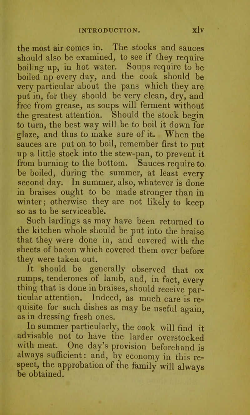 the most air comes in. The stocks and sauces should also be examined, to see if they require boiling up, in hot water. Soups require to be boiled np every day, and the cook should be very particular about the pans which they are put in, for they should be very clean, dry, and free from grease, as soups will ferment without the greatest attention. Should the stock begin to turn, the best way will be to boil it down for glaze, and thus to make sure of it. When the sauces are put on to boil, remember first to put up a little stock into the stew-pan, to prevent it from burning to the bottom. Sauces require to be boiled, during the summer, at least every second day. In summer, also, whatever is done in braises ought to be made stronger than in winter; otherwise they are not likely to keep so as to be serviceable. Such lardings as may have been returned to the kitchen whole should be put into the braise that they were done in, and covered with the sheets of bacon which covered them over before they were taken out. It should be generally observed that ox rumps, tenderones of lamb, and, in fact, every thing that is done in braises, should receive par- ticular attention. Indeed, as much care is re- quisite for such dishes as may be useful again, as in dressing fresh ones. In summer particularly, the cook will find it advisable not to have the larder overstocked with meat. One day’s provision beforehand is always sufficient: and, by economy in this re- spect, the approbation of the family will always be obtained.