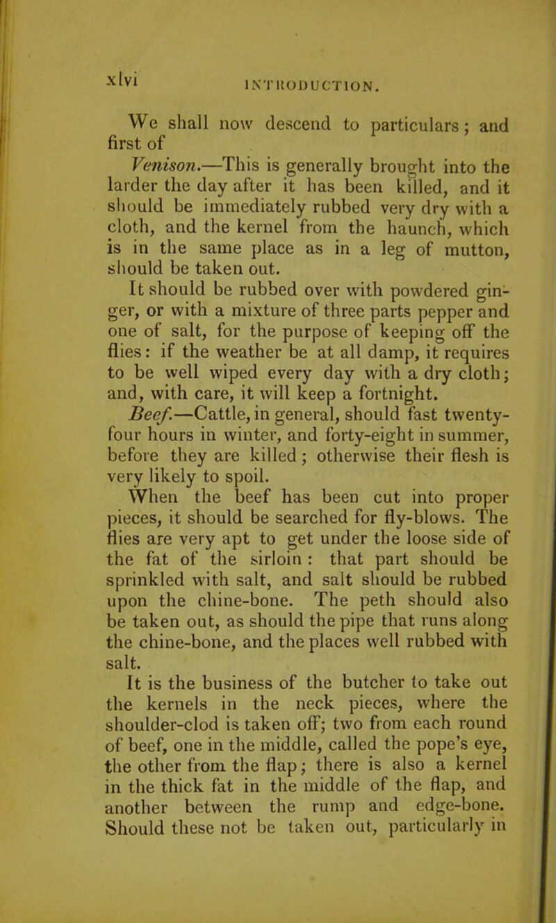 INTRODUCTION. We shall now descend to particulars; and first of Venison.—This is generally brought into the larder the day after it has been killed, and it should be immediately rubbed very dry with a cloth, and the kernel from the haunch, which is in the same place as in a leg of mutton, should be taken out. It should be rubbed over with powdered gin- ger, or with a mixture of three parts pepper and one of salt, for the purpose of keeping off the flies: if the weather be at all damp, it requires to be well wiped every day with a dry cloth; and, with care, it will keep a fortnight. Beef.—Cattle, in general, should fast twenty- four hours in winter, and forty-eight in summer, before they are killed; otherwise their flesh is very likely to spoil. When the beef has been cut into proper pieces, it should be searched for fly-blows. The flies are very apt to get under the loose side of the fat of the sirloin : that part should be sprinkled with salt, and salt should be rubbed upon the chine-bone. The peth should also be taken out, as should the pipe that runs along the chine-bone, and the places well rubbed with salt. It is the business of the butcher to take out the kernels in the neck pieces, where the shoulder-clod is taken off; two from each round of beef, one in the middle, called the pope’s eye, the other from the flap; there is also a kernel in the thick fat in the middle of the flap, and another between the rump and edge-bone. Should these not be taken out, particularly in