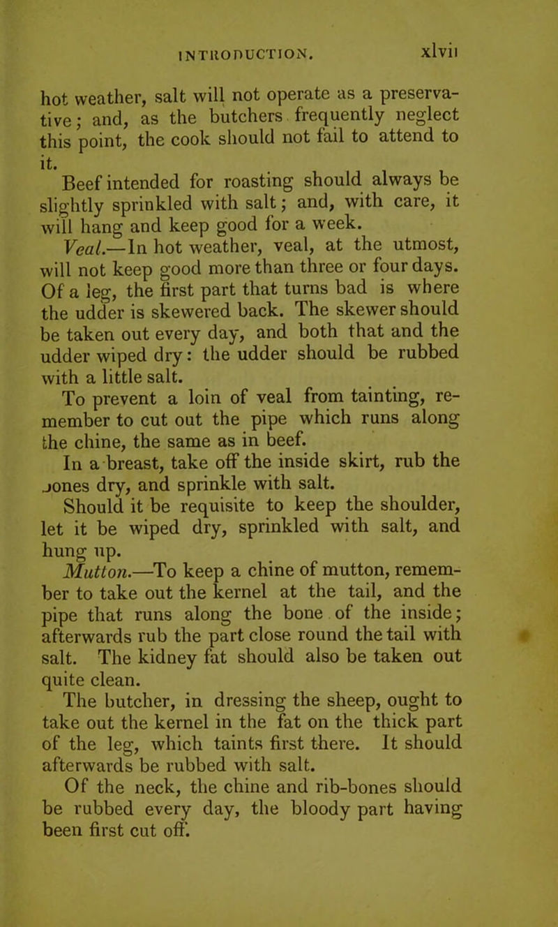 hot weather, salt will not operate as a preserva- tive; and, as the butchers frequently neglect this point, the cook, should not fail to attend to it. Beef intended for roasting should always be slightly sprinkled with salt; and, with care, it will hang and keep good for a week. Veal.—In hot weather, veal, at the utmost, will not keep good more than three or four days. Of a leg, the first part that turns bad is where the udder is skewered back. The skewer should be taken out every day, and both that and the udder wiped dry: the udder should be rubbed with a little salt. To prevent a loin of veal from tainting, re- member to cut out the pipe which runs along the chine, the same as in beef. In a breast, take off the inside skirt, rub the jones dry, and sprinkle with salt. Should it be requisite to keep the shoulder, let it be wiped dry, sprinkled with salt, and hung up. Mutton.—To keep a chine of mutton, remem- ber to take out the kernel at the tail, and the pipe that runs along the bone of the inside; afterwards rub the part close round the tail with salt. The kidney fat should also be taken out quite clean. The butcher, in dressing the sheep, ought to take out the kernel in the fat on the thick part of the leg, which taints first there. It should afterwards be rubbed with salt. Of the neck, the chine and rib-bones should be rubbed every day, the bloody part having been first cut off.