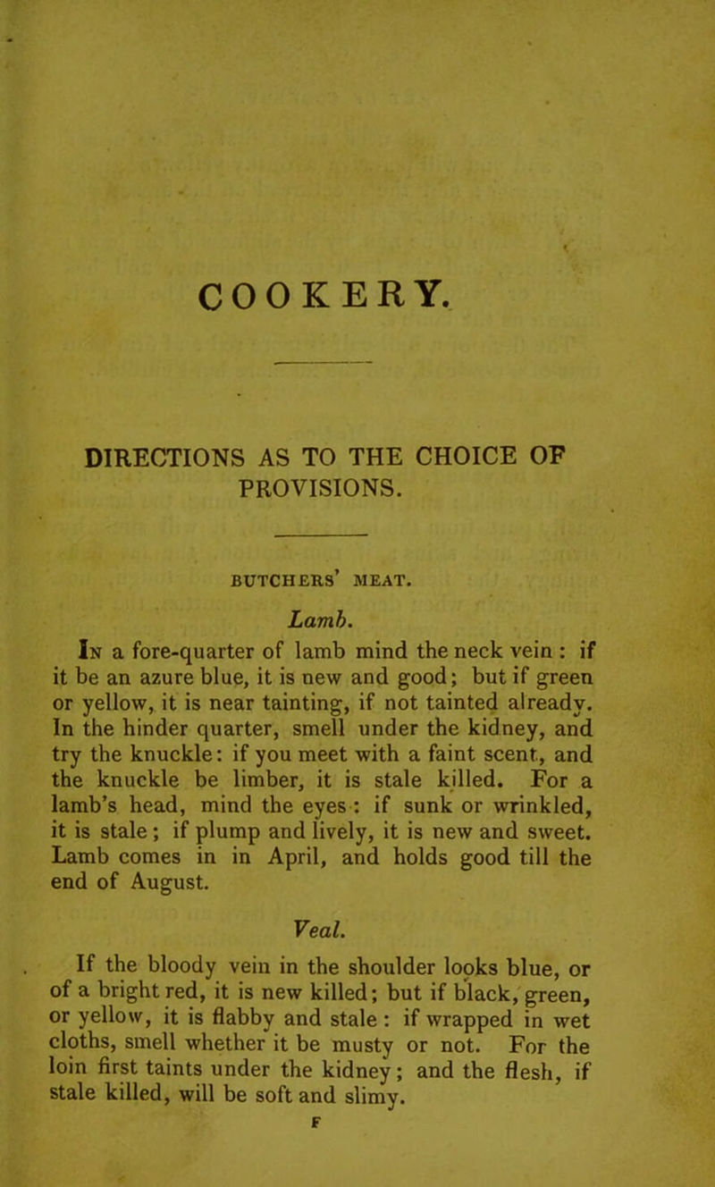 DIRECTIONS AS TO THE CHOICE OF PROVISIONS. butchers’ meat. Lamb. In a fore-quarter of lamb mind the neck vein : if it be an azure blue, it is new and good; but if green or yellow, it is near tainting, if not tainted already. In the hinder quarter, smell under the kidney, and try the knuckle: if you meet with a faint scent, and the knuckle be limber, it is stale killed. For a lamb’s head, mind the eyes : if sunk or wrinkled, it is stale; if plump and lively, it is new and sweet. Lamb comes in in April, and holds good till the end of August. Veal. If the bloody vein in the shoulder looks blue, or of a bright red, it is new killed; but if black, green, or yellow, it is flabby and stale : if wrapped in wet cloths, smell whether it be musty or not. For the loin first taints under the kidney; and the flesh, if stale killed, will be soft and slimy.