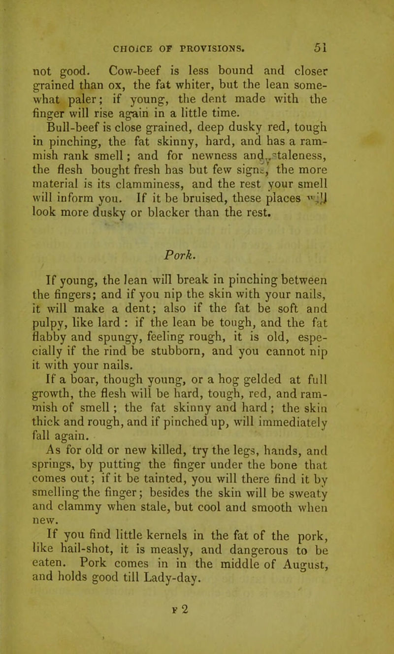 not good. Cow-beef is less bound and closer grained than ox, the fat whiter, but the lean some- what paler; if young, the dent made with the finger will rise again in a little time. Bull-beef is close grained, deep dusky red, tough in pinching, the fat skinny, hard, and has a ram- mish rank smell; and for newness and,.'taleness, the flesh bought fresh has but few sigm, the more material is its clamminess, and the rest your smell will inform you. If it be bruised, these places ■ ,JJ look more dusky or blacker than the rest. Pork. If young, the lean will break in pinching between the fingers; and if you nip the skin with your nails, it will make a dent; also if the fat be soft and pulpy, like lard : if the lean be tough, and the fat flabby and spungy, feeling rough, it is old, espe- cially if the rind be stubborn, and you cannot nip it with your nails. If a boar, though young, or a hog gelded at full growth, the flesh will be hard, tough, red, and ram- mish of smell; the fat skinny and hard ; the skin thick and rough, and if pinched up, will immediately fall again. As for old or new killed, try the legs, hands, and springs, by putting the finger under the bone that comes out; if it be tainted, you will there find it by smelling the finger; besides the skin will be sweaty and clammy when stale, but cool and smooth when new. If you find little kernels in the fat of the pork, like hail-shot, it is measly, and dangerous to be eaten. Pork comes in in the middle of August, and holds good till Lady-day.