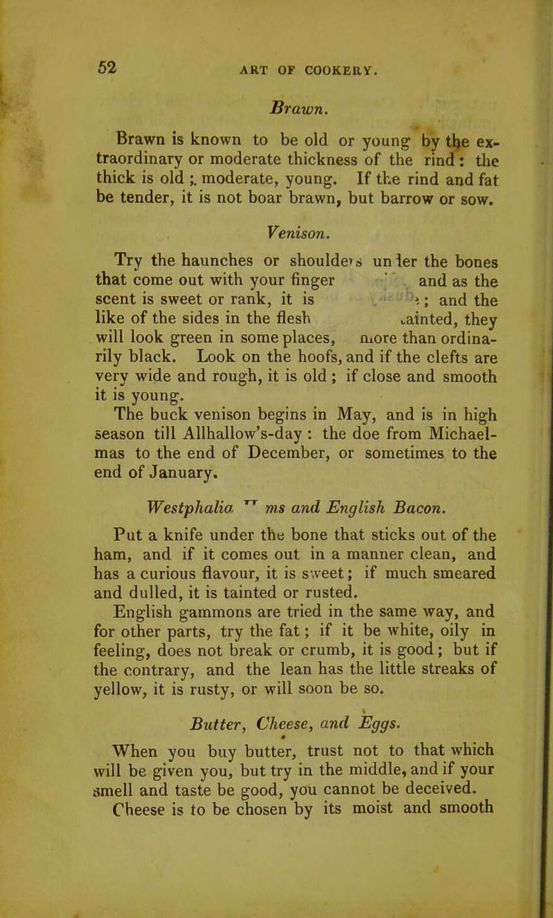 Brawn. Brawn is known to be old or young by the ex- traordinary or moderate thickness of the rind : the thick is old moderate, young. If the rind and fat be tender, it is not boar brawn, but barrow or sow. Venison. Try the haunches or shoulder un ler the bones that come out with your finger and as the scent is sweet or rank, it is *.; and the like of the sides in the flesh tainted, they will look green in some places, more than ordina- rily black. Look on the hoofs, and if the clefts are very wide and rough, it is old ; if close and smooth it is young. The buck venison begins in May, and is in high season till Allhallow’s-day : the doe from Michael- mas to the end of December, or sometimes to the end of January. Westphalia. TT ms and English Bacon. Put a knife under the bone that sticks out of the ham, and if it comes out in a manner clean, and has a curious flavour, it is sweet; if much smeared and dulled, it is tainted or rusted. English gammons are tried in the same way, and for other parts, try the fat; if it be white, oily in feeling, does not break or crumb, it is good; but if the contrary, and the lean has the little streaks of yellow, it is rusty, or will soon be so. % Butter, Cheese, and Eggs. m When you buy butter, trust not to that which will be given you, but try in the middle, and if your smell and taste be good, you cannot be deceived. Cheese is to be chosen by its moist and smooth