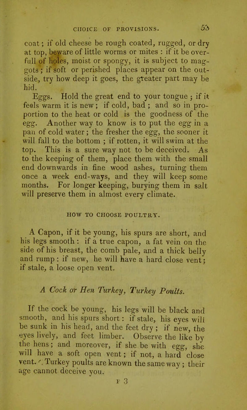 5'a coat; if old cheese be rough coated, rugged, or dry at top, bejvare of little worms or mites : if it be over- full of holes, moist or spongy, it is subject to mag- gots; if soft or perished places appear on the out- side, try how deep it goes, the greater part may be hid. Eggs. Hold the great end to your tongue ; if it feels warm it is new; if cold, bad ; and so in pro- portion to the heat or cold is the goodness of the egg. Another way to know is to put the egg in a pan of cold water ; the fresher the egg, the sooner it will fall to the bottom ; if rotten, it will swim at the top. This is a sure way not to be deceived. As to the keeping of them, place them with the small end downwards in fine wood ashes, turning them once a week end-ways, and they will keep some months. For longer keeping, burying them in salt will preserve them in almost every climate. HOW TO CHOOSE POULTRY. A Capon, if it be young, his spurs are short, and his legs smooth : if a true capon, a fat vein on the side of his breast, the comb pale, and a thick belly and rump : if new, he will have a hard close vent; if stale, a loose open vent. A Cock or Hen Turkey, Turkey Poults. If the cock be young, his legs will be black and smooth, and his spurs short: if stale, his eyes will be sunk in his head, and the feet dry ; if new, the eyes lively, and feet limber. Observe the like by the hens; and moreover, if she be with egg, she will have a soft open vent; if not, a hard close vent. Turkey poults are known the same way ; their age cannot deceive you. f 3