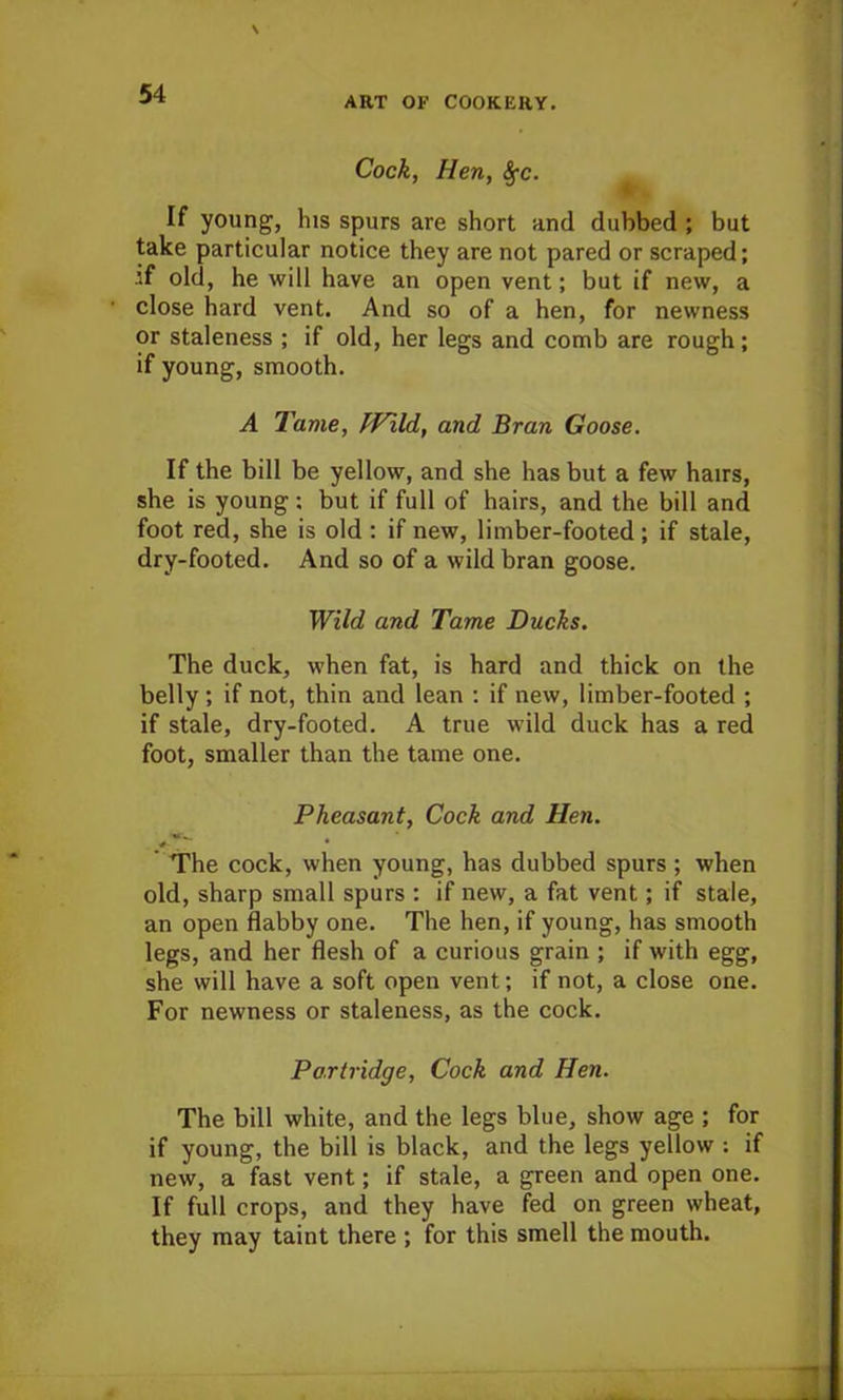 ART OF COOKERY. Cock, Hen, <§-c. If young, his spurs are short and dubbed ; but take particular notice they are not pared or scraped; if old, he will have an open vent; but if new, a close hard vent. And so of a hen, for newness or staleness ; if old, her legs and comb are rough; if young, smooth. A Tame, fFild, and Bran Goose. If the bill be yellow, and she has but a few hairs, she is young; but if full of hairs, and the bill and foot red, she is old : if new, limber-footed; if stale, dry-footed. And so of a wild bran goose. Wild and Tame Ducks. The duck, when fat, is hard and thick on the belly; if not, thin and lean : if new, limber-footed ; if stale, dry-footed. A true wild duck has a red foot, smaller than the tame one. Pheasant, Cock and Hen. The cock, when young, has dubbed spurs; when old, sharp small spurs : if new, a fat vent; if stale, an open flabby one. The hen, if young, has smooth legs, and her flesh of a curious grain ; if with egg, she will have a soft open vent; if not, a close one. For newness or staleness, as the cock. Partridge, Cock and Hen. The bill white, and the legs blue, show age ; for if young, the bill is black, and the legs yellow : if new, a fast vent; if stale, a green and open one. If full crops, and they have fed on green wheat, they may taint there ; for this smell the mouth.