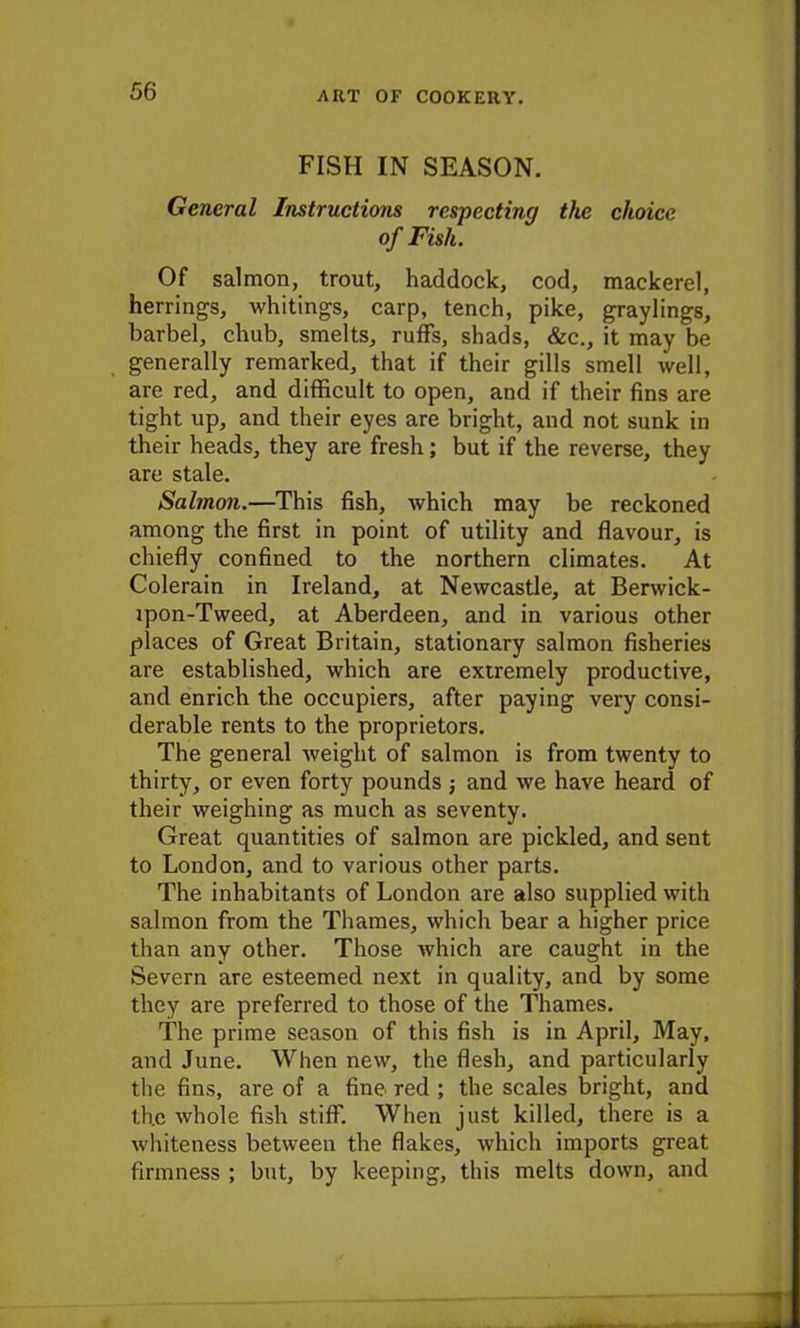FISH IN SEASON. General Instructions respecting the choice of Fish. Of salmon, trout, haddock, cod, mackerel, herrings, whitings, carp, tench, pike, graylings, barbel, chub, smelts, ruffs, shads, &c., it may be generally remarked, that if their gills smell well, are red, and difficult to open, and if their fins are tight up, and their eyes are bright, and not sunk in their heads, they are fresh; but if the reverse, they are stale. Salmon.—This fish, which may be reckoned among the first in point of utility and flavour, is chiefly confined to the northern climates. At Colerain in Ireland, at Newcastle, at Berwick- ipon-Tweed, at Aberdeen, and in various other places of Great Britain, stationary salmon fisheries are established, which are extremely productive, and enrich the occupiers, after paying very consi- derable rents to the proprietors. The general weight of salmon is from twenty to thirty, or even forty pounds j and we have heard of their weighing as much as seventy. Great quantities of salmon are pickled, and sent to London, and to various other parts. The inhabitants of London are also supplied with salmon from the Thames, which bear a higher price than any other. Those which are caught in the Severn are esteemed next in quality, and by some they are preferred to those of the Thames. The prime season of this fish is in April, May, and June. When new, the flesh, and particularly the fins, are of a fine red ; the scales bright, and th.c whole fish stiff. When just killed, there is a whiteness between the flakes, which imports great firmness ; but, by keeping, this melts down, and