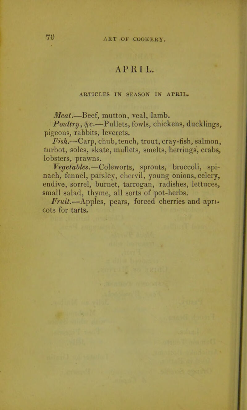 APRIL. ARTICLES IN SEASON IN APRIL. Meat.—Beef, mutton, veal, lamb. Poultry, §c.—Pullets, fowls, chickens, ducklings, pigeons, rabbits, leverets. Fish.—Carp, chub, tench, trout, cray-fish, salmon, turbot, soles, skate, mullets, smelts, herrings, crabs, lobsters, prawns. Vegetables.—Coleworts, sprouts, broccoli, spi- nach, fennel, parsley, chervil, young onions, celery, endive, sorrel, burnet, tarrogan, radishes, lettuces, small salad, thyme, all sorts of pot-herbs. Fruit.—Apples, pears, forced cherries and apri- cots for tarts.