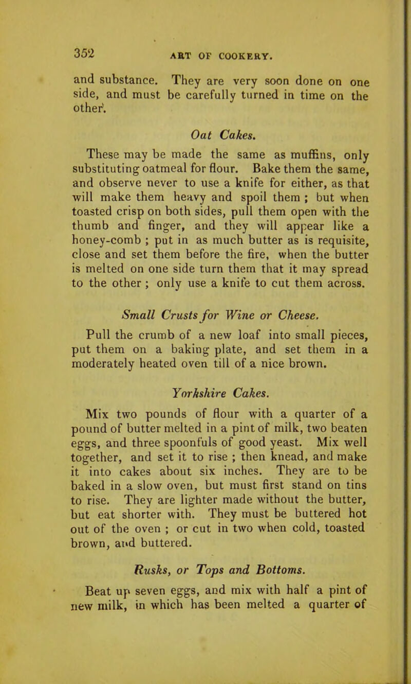 and substance. They are very soon done on one side, and must be carefully turned in time on the other’. Oat Cakes. These may be made the same as muffins, only substituting oatmeal for flour. Bake them the same, and observe never to use a knife for either, as that will make them heavy and spoil them ; but when toasted crisp on both sides, pull them open with the thumb and finger, and they will appear like a honey-comb ; put in as much butter as is requisite, close and set them before the fire, when the butter is melted on one side turn them that it may spread to the other ; only use a knife to cut them across. Small Crusts for Wine or Cheese. Pull the crumb of a new loaf into small pieces, put them on a baking plate, and set them in a moderately heated oven till of a nice brown. Yorkshire Cakes. Mix two pounds of flour with a quarter of a pound of butter melted in a pint of milk, two beaten eggs, and three spoonfuls of good yeast. Mix well together, and set it to rise ; then knead, and make it into cakes about six inches. They are to be baked in a slow oven, but must first stand on tins to rise. They are lighter made without the butter, but eat shorter with. They must be buttered hot out of the oven ; or cut in two when cold, toasted brown, and buttered. Rusks, or Tops and Bottoms. Beat up seven eggs, and mix with half a pint of new milk, in which has been melted a quarter of