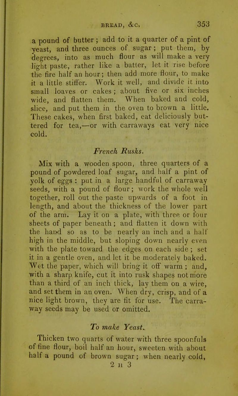 a pound of butter ; add to it a quarter of a pint of yeast, and three ounces of sugar; put them, by degrees, into as much flour as will make a very light paste, rather like a batter, let it rise before the fire half an hour; then add more flour, to make it a little stiffen Work it well, and divide it into small loaves or cakes ; about five or six inches wide, and flatten them. When baked and cold, slice, and put them in the oven to brown a little. These cakes, when first baked, eat deliciously but- tered for tea,—or with carraways eat very nice cold. French Rusks. Mix with a wooden spoon, three quarters of a pound of powdered loaf sugar, and half a pint of yolk of eggs : put in a large handful of carraway seeds, with a pound of flour; work the whole well together, roll out the paste upwards of a foot in length, and about the thickness of the lower part of the arm. Lay it on a plate, with three or four sheets of paper beneath ; and flatten it down with the hand so as to be nearly an inch and a half high in the middle, but sloping down nearly even with the plate toward the edges on each side ; set it in a gentle oven, and let it be moderately baked. Wet the paper, which will bring it off warm ; and, with a sharp knife, cut it into rusk shapes not more than a third of an inch thick, lay them on a wire, and set them in an oven. When dry, crisp, and of a nice light brown, they are fit for use. The carra- way seeds may be used or omitted. To make Yeasts Thicken two quarts of water with three spoonfuls of fine flour, boil half an hour, sweeten with about half a pound of brown sugar; when nearly cold, 2 n 3