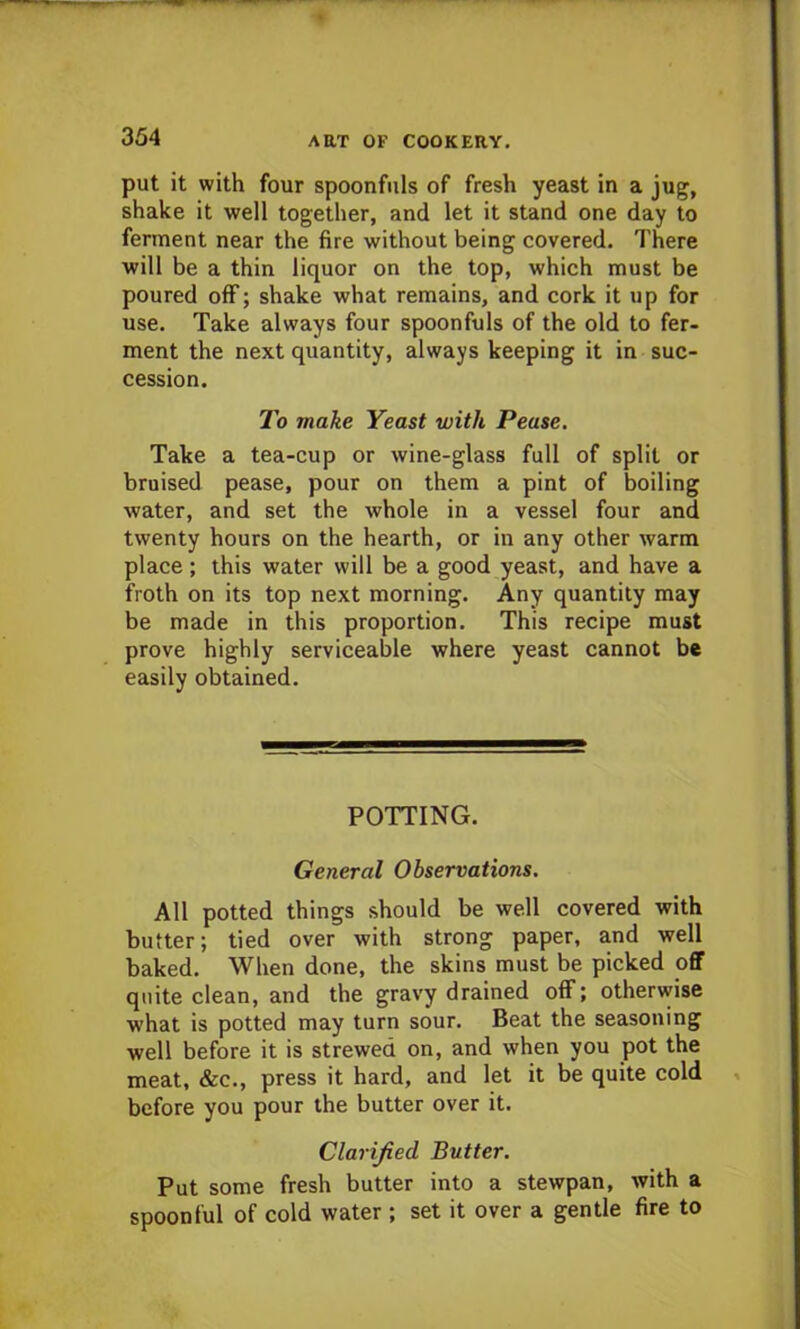 put it with four spoonfuls of fresh yeast in a jug, shake it well together, and let it stand one day to ferment near the fire without being covered. There will be a thin liquor on the top, which must be poured off; shake what remains, and cork it up for use. Take always four spoonfuls of the old to fer- ment the next quantity, always keeping it in suc- cession. To make Yeast with Pease. Take a tea-cup or wine-glass full of split or bruised pease, pour on them a pint of boiling water, and set the whole in a vessel four and twenty hours on the hearth, or in any other warm place ; this water will be a good yeast, and have a froth on its top next morning. Any quantity may be made in this proportion. This recipe must prove highly serviceable where yeast cannot be easily obtained. POTTING. General Observations. All potted things should be well covered with butter; tied over with strong paper, and well baked. When done, the skins must be picked off quite clean, and the gravy drained off; otherwise what is potted may turn sour. Beat the seasoning well before it is strewed on, and when you pot the meat, &c., press it hard, and let it be quite cold before you pour the butter over it. Clarified Butter. Put some fresh butter into a stewpan, with a spoonful of cold water ; set it over a gentle fire to