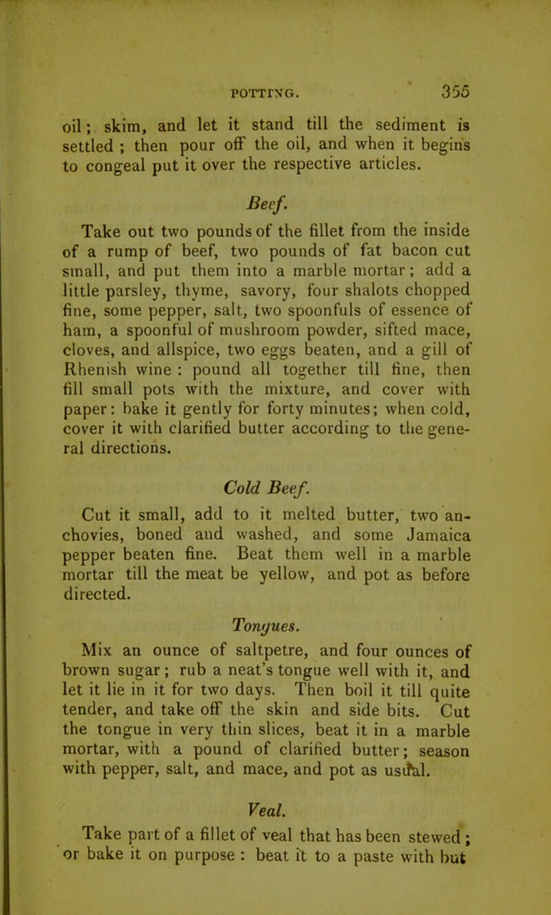 oil; skim, and let it stand till the sediment is settled ; then pour off the oil, and when it begins to congeal put it over the respective articles. Beef. Take out two pounds of the fillet from the inside of a rump of beef, two pounds of fat bacon cut small, and put them into a marble mortar; add a little parsley, thyme, savory, four shalots chopped fine, some pepper, salt, two spoonfuls of essence of ham, a spoonful of mushroom powder, sifted mace, cloves, and allspice, two eggs beaten, and a gill of Rhenish wine : pound all together till fine, then fill small pots with the mixture, and cover with paper: bake it gently for forty minutes; when cold, cover it with clarified butter according to the gene- ral directions. Cold Beef. Cut it small, add to it melted butter, two an- chovies, boned and washed, and some Jamaica pepper beaten fine. Beat them well in a marble mortar till the meat be yellow, and pot as before directed. Tonyues. Mix an ounce of saltpetre, and four ounces of brown sugar; rub a neat’s tongue well with it, and let it lie in it for two days. Then boil it till quite tender, and take off the skin and side bits. Cut the tongue in very thin slices, beat it in a marble mortar, with a pound of clarified butter; season with pepper, salt, and mace, and pot as usifcd. Veal. Take part of a fillet of veal that has been stewed; or bake it on purpose : beat it to a paste with but
