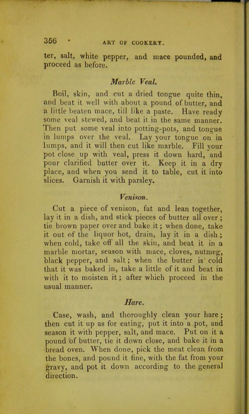 ter, salt, white pepper, and mace pounded, and proceed as before. Marble Veal. Boil, skin, and cut a dried tongue quite thin, and beat it well with about a pound of butter, and a little beaten mace, till like a paste. Have ready some veal stewed, and beat it in the same manner. Then put some veal into potting-pots, and tongue in lumps over the veal. Lay your tongue on in lumps, and it will then cut like marble. Fill your pot close up with veal, press it down hard, and pour clarified butter over it. Keep it in a dry place, and when you send it to table, cut it into slices. Garnish it with parsley. Venison. Cut a piece of venison, fat and lean together, lay it in a dish, and stick pieces of butter all over ; tie brown paper over and bake it; when done, take it out of the liquor hot, drain, lay it in a dish; when cold, take oft' all the skin, and beat it in a marble mortar, season with mace, cloves, nutmeg, black pepper, and salt; when the butter is cold that it was baked in, take a little of it and beat in with it to moisten it; after which proceed in the usual manner. Hare. Case, wash, and thoroughly clean your hare; then cut it up as for eating, put it into a pot, and season it with pepper, salt, and mace. Put on it a pound of butter, tie it down close, and bake it in a bread oven. When done, pick the meat clean from the bones, and pound it fine, with the fat from your gravy, and pot it down according to the general direction.