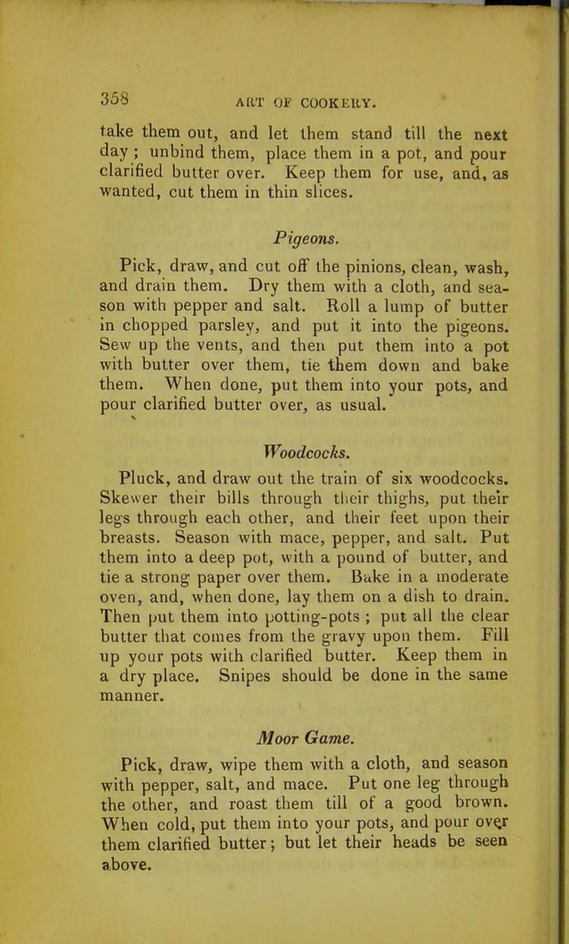 take them out, and let them stand till the next day ; unbind them, place them in a pot, and pour clarified butter over. Keep them for use, and, as wanted, cut them in thin slices. Pigeons. Pick, draw, and cut off the pinions, clean, wash, and drain them. Dry them with a cloth, and sea- son with pepper and salt. Roll a lump of butter in chopped parsley, and put it into the pigeons. Sew up the vents, and then put them into a pot with butter over them, tie them down and bake them. When done, put them into your pots, and pour clarified butter over, as usual. Woodcocks. Pluck, and draw out the train of six woodcocks. Skewer their bills through their thighs, put their legs through each other, and their feet upon their breasts. Season with mace, pepper, and salt. Put them into a deep pot, with a pound of butter, and tie a strong paper over them. Bake in a moderate oven, and, when done, lay them on a dish to drain. Then put them into potting-pots ; put all the clear butter that comes from the gravy upon them. Fill up your pots with clarified butter. Keep them in a dry place. Snipes should be done in the same manner. Moor Game. Pick, draw, wipe them with a cloth, and season with pepper, salt, and mace. Put one leg through the other, and roast them till of a good brown. When cold, put them into your pots, and pour ov^r them clarified butter; but let their heads be seen above.