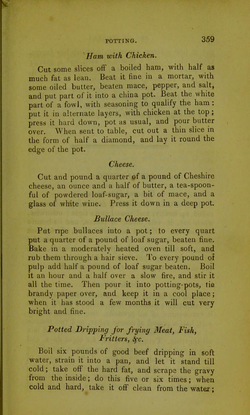 Ham with Chicken. Cut some slices off a boiled ham, with half as much fat as lean. Beat it fine in a mortar, with some oiled butter, beaten mace, pepper, and salt, and put part of it into a china pot. Beat the white part of a fowl, with seasoning to qualify the ham : put it in alternate layers, with chicken at the top; press it hard down, pot as usual, and pour butter over. When sent to table, cut out a thin slice in the form of half a diamond, and lay it round the edge of the pot. Cheese. Cut and pound a quarter of a pound of Cheshire cheese, an ounce and a half of butter, a tea-spoon- ful of powdered loaf-sugar, a bit of mace, and a glass of white wine. Press it down in a deep pot. Bullace Cheese. Put ripe bullaces into a pot; to every quart put a quarter of a pound of loaf sugar, beaten fine. Bake in a moderately heated oven till soft, and rub them through a hair sieve. To every pound oi pulp add half a pound of loaf sugar beaten. Boil it an hour and a half over a slow fire, and stir it all the time. Then pour it into potting-pots, tie brandy paper over, and keep it in a cool place; when it has stood a few months it will cut very bright and fine. Potted Dripping for frying Meat, Fish, Fritters, tyc. Boil six pounds of good beef dripping in soft water, strain it into a pan, and let it stand till cold; take off the hard fat, and scrape the gravy from the inside; do this five or six times; when cold and hard, take it off clean from the water: