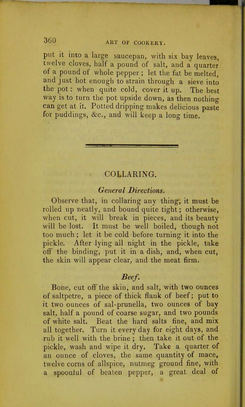 ART OF COOKERY. put it inio a large saucepan, with six bay leaves, twelve cloves, half a pound of salt, and a quarter of a pound of whole pepper ; let the fat be melted, and just hot enough to strain through a sieve into the pot : when quite cold, cover it up. The best way is to turn the pot upside down, as then nothing can get at it. Potted dripping makes delicious paste for puddings, &c., and will keep a long time. COLLARING. General Directions. Observe that, in collaring any thing, it must be rolled up neatly, and bound quite tight; otherwise, when cut, it will break in pieces, and its beauty will be lost. It must be well boiled, though not too much; let it be cold before turning it into the pickle. After lying all night in the pickle, take off the binding, put it in a dish, and, when cut, the skin will appear clear, and the meat firm. Beef. Bone, cut oflf the skin, and salt, with two ounces of saltpetre, a piece of thick flank of beef; put to it two ounces of sal-prunella, two ounces of bay salt, half a pound of coarse sugar, and two pounds of white salt. Beat the hard salts fine, and mix all together. Turn it everyday for eight days, and rub it well with the brine ; then take it out of the pickle, wash and wipe it dry. Take a quarter of an ounce of cloves, the same quantity of mace, twelve corns of allspice, nutmeg ground fine, with a spoonful of beaten pepper, a great deal of