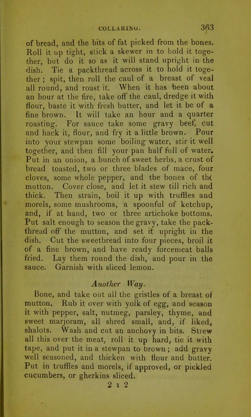 of bread, and the bits of fat picked from the bones. Roll it up tight, stick a skewer in to hold it toge- ther, but do it so as it will stand upright in the dish. Tie a packthread across it to hold it toge- ther ; spit, then roll the caul of a breast of veal all round, and roast it. When it has been about an hour at the fire, take off the caul, dredge it with flour, baste it with fresh butter, and let it be of a fine brown. It will take an hour and a quarter roasting. For sauce take some gravy beef, cut and hack it, flour, and fry it a little brown. Pour into your stewpan some boiling water, stir it well together, and then fill your pan half full of water. Put in an onion, a bunch of sweet herbs, a crust of bread toasted, two or three blades of mace, four cloves, some whole pepper, and the bones of th( mutton. Cover close, and let it stew till rich and thick. Then strain, boil it up with truffles and morels, some mushrooms, a spoonful of ketchup, and, if at hand, two or three artichoke bottoms. Put salt enough to season the gravy, take the pack- thread off' the mutton, and set it upright in the dish. Cut the sweetbread into four pieces, broil it of a fine brown, and have ready forcemeat balls fried. Lay them round the dish, and pour in the sauce. Garnish with sliced lemon. Another Way. Bone, and take out all the gristles of a breast of mutton. Rub it over with yolk of egg, and season it with pepper, salt, nutmeg, parsley, thyme, and sweet marjoram, all shred small, and, if liked, shalots. Wash and cut an anchovy in bits. Strew all this over the meat, roll it up hard, tie it with tape, and put it in a stewpan to brown ; add gravy well seasoned, and thicken with flour and butter. Put in truffles and morels, if approved, or pickled cucumbers, or gherkins sliced. 2 i 2