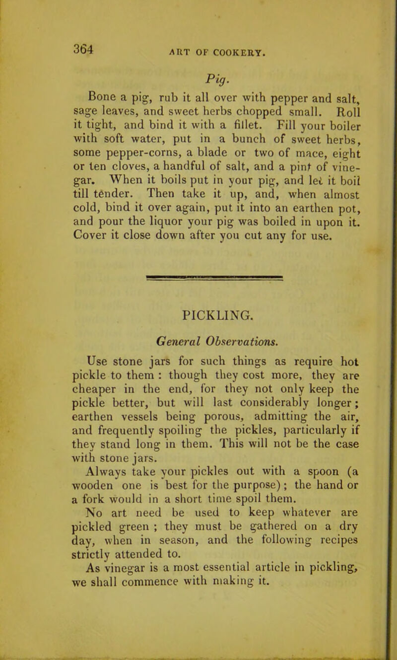 Pig. Bone a pig, rub it all over with pepper and salt, sage leaves, and sweet herbs chopped small. Roll it tight, and bind it with a fillet. Fill your boiler with soft water, put in a bunch of sweet herbs, some pepper-corns, a blade or two of mace, eight or ten cloves, a handful of salt, and a pint of vine- gar. When it boils put in your pig, and lei it boil till tender. Then take it up, and, when almost cold, bind it over again, put it into an earthen pot, and pour the liquor your pig was boiled in upon it. Cover it close down after you cut any for use. PICKLING. General Observations. Use stone jars for such things as require hot pickle to them : though they cost more, they are cheaper in the end, for they not only keep the pickle better, but will last considerably longer; earthen vessels being porous, admitting the air, and frequently spoiling the pickles, particularly if they stand long in them. This will not be the case with stone jars. Always take your pickles out with a spoon (a wooden one is best for the purpose); the hand or a fork would in a short time spoil them. No art need be used to keep whatever are pickled green ; they must be gathered on a dry day, when in season, and the following recipes strictly attended to. As vinegar is a most essential article in pickling, we shall commence with making it.