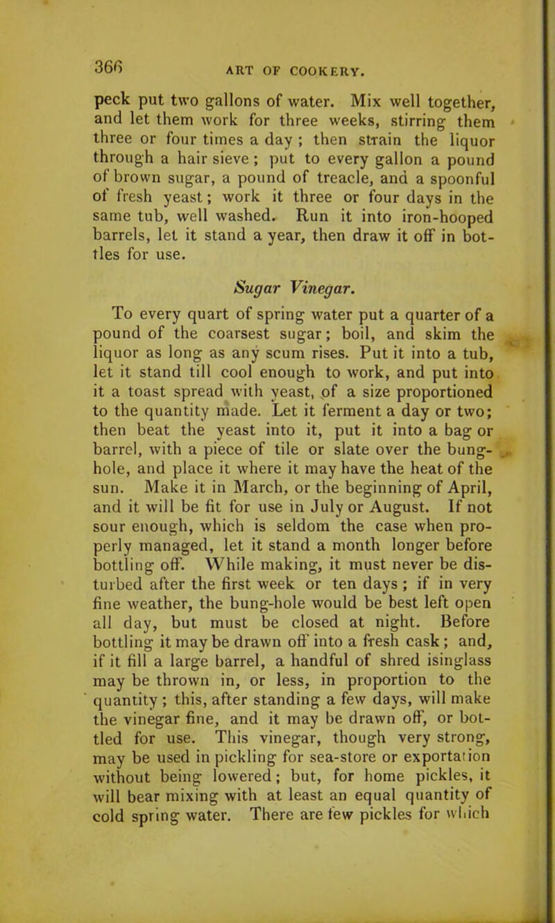 36(3 peck put two gallons of water. Mix well together, and let them work for three weeks, stirring them three or four times a day ; then strain the liquor through a hair sieve ; put to every gallon a pound of brown sugar, a pound of treacle, and a spoonful of fresh yeast; work it three or four days in the same tub, well washed. Run it into iron-hooped barrels, let it stand a year, then draw it off in bot- tles for use. Sugar Vinegar. To every quart of spring water put a quarter of a pound of the coarsest sugar; boil, and skim the liquor as long as any scum rises. Put it into a tub, let it stand till cool enough to work, and put into it a toast spread with yeast, of a size proportioned to the quantity made. Let it ferment a day or two; then beat the yeast into it, put it into a bag or barrel, with a piece of tile or slate over the bung- hole, and place it where it may have the heat of the sun. Make it in March, or the beginning of April, and it will be fit for use in July or August. If not sour enough, which is seldom the case when pro- perly managed, let it stand a month longer before bottling off. While making, it must never be dis- turbed after the first week or ten days ; if in very fine weather, the bung-hole would be best left open all day, but must be closed at night. Before bottling it may be drawn oft’ into a fresh cask ; and, if it fill a large barrel, a handful of shred isinglass may be thrown in, or less, in proportion to the quantity ; this, after standing a few days, will make the vinegar fine, and it may be drawn off, or bot- tled for use. This vinegar, though very strong, may be used in pickling for sea-store or exportation without being lowered; but, for home pickles.it will bear mixing with at least an equal quantity of cold spring water. There are few pickles for which