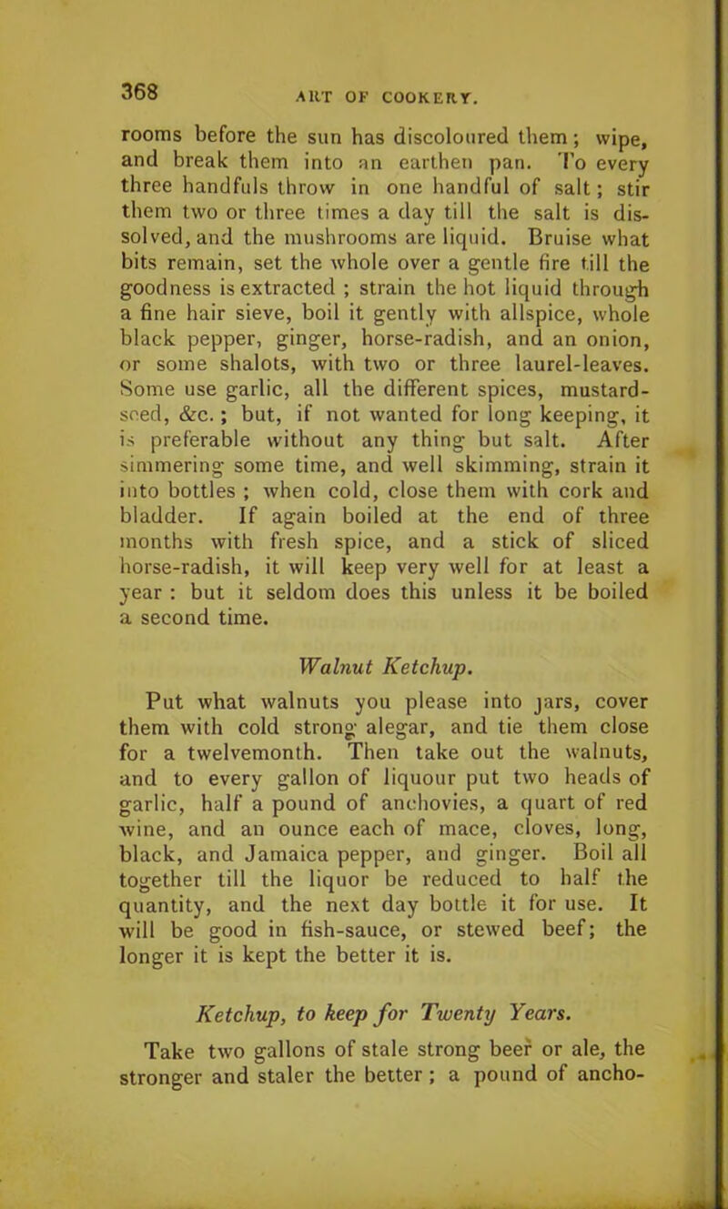 rooms before the sun has discoloured them; wipe, and break them into an earthen pan. To every three handfuls throw in one handful of salt; stir them two or three times a day till the salt is dis- solved, and the mushrooms are liquid. Bruise what bits remain, set the whole over a gentle fire till the goodness is extracted ; strain the hot liquid through a fine hair sieve, boil it gently with allspice, whole black pepper, ginger, horse-radish, and an onion, or some shalots, with two or three laurel-leaves. Some use garlic, all the different spices, mustard- seed, &c. ; but, if not wanted for long keeping, it is preferable without any thing but salt. After simmering some time, and well skimming, strain it into bottles ; when cold, close them with cork and bladder. If again boiled at the end of three months with fresh spice, and a stick of sliced horse-radish, it will keep very well for at least a year : but it seldom does this unless it be boiled a second time. Walnut Ketchup. Put what walnuts you please into jars, cover them with cold strong alegar, and tie them close for a twelvemonth. Then take out the walnuts, and to every gallon of liquour put two heads of garlic, half a pound of anchovies, a quart of red wine, and an ounce each of mace, cloves, long, black, and Jamaica pepper, and ginger. Boil all together till the liquor be reduced to half the quantity, and the next day bottle it for use. It will be good in fish-sauce, or stewed beef; the longer it is kept the better it is. Ketchup, to keep for Twenty Years. Take two gallons of stale strong beef or ale, the stronger and staler the better ; a pound of ancho-