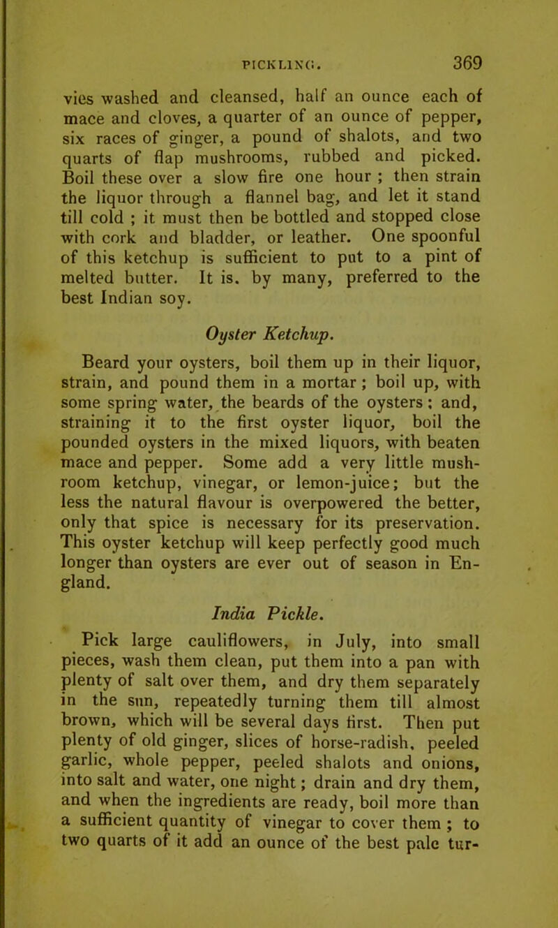 vies washed and cleansed, half an ounce each of mace and cloves, a quarter of an ounce of pepper, six races of ginger, a pound of shalots, and two quarts of flap mushrooms, rubbed and picked. Boil these over a slow fire one hour ; then strain the liquor through a flannel bag, and let it stand till cold ; it must then be bottled and stopped close with cork and bladder, or leather. One spoonful of this ketchup is sufficient to put to a pint of melted butter. It is. by many, preferred to the best Indian soy. Oyster Ketchup. Beard your oysters, boil them up in their liquor, strain, and pound them in a mortar ; boil up, with some spring water, the beards of the oysters: and, straining it to the first oyster liquor, boil the pounded oysters in the mixed liquors, with beaten mace and pepper. Some add a very little mush- room ketchup, vinegar, or lemon-juice; but the less the natural flavour is overpowered the better, only that spice is necessary for its preservation. This oyster ketchup will keep perfectly good much longer than oysters are ever out of season in En- gland. India Pickle. Pick large cauliflowers, in July, into small pieces, wash them clean, put them into a pan with plenty of salt over them, and dry them separately in the sun, repeatedly turning them till almost brown, which will be several days first. Then put plenty of old ginger, slices of horse-radish, peeled garlic, whole pepper, peeled shalots and onions, into salt and water, one night; drain and dry them, and when the ingredients are ready, boil more than a sufficient quantity of vinegar to cover them ; to two quarts of it add an ounce of the best pale tur-