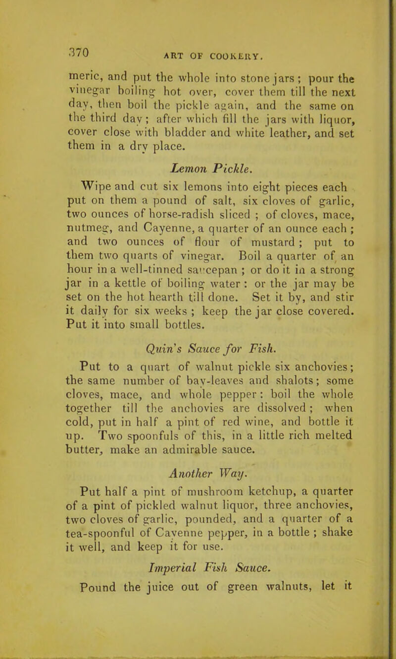 ART OF COOKERY. meric, and put the whole info stone jars; pour the vinegar boiling hot over, cover them till the next day, then boil the pickle again, and the same on the third day; after which fill the jars with liquor, cover close with bladder and white leather, and set them in a dry place. Lemon Pickle. Wipe and cut six lemons into eight pieces each put on them a pound of salt, six cloves of garlic, two ounces of horse-radish sliced ; of cloves, mace, nutmeg, and Cayenne, a quarter of an ounce each ; and two ounces of flour of mustard ; put to them two quarts of vinegar. Boil a quarter of an hour in a well-tinned saucepan ; or do it in a strong jar in a kettle of boiling water : or the jar may be set on the hot hearth till done. Set it by, and stir it daily for six weeks ; keep the jar close covered. Put it into small bottles. Quins Sauce for Fish. Put to a quart of walnut pickle six anchovies; the same number of bay-leaves and shalots; some cloves, mace, and whole pepper: boil the whole together till the anchovies are dissolved; when cold, put in half a pint of red wine, and bottle it np. Two spoonfuls of this, in a little rich melted butter, make an admirable sauce. Another Way. Put half a pint of mushroom ketchup, a quarter of a pint of pickled walnut liquor, three anchovies, two cloves of garlic, pounded, and a quarter of a tea-spoonful of Cayenne pepper, in a bottle ; shake it well, and keep it for use. Imperial Fish Sauce. Pound the juice out of green walnuts, let it