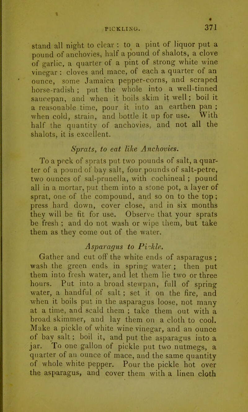 stand all night to clear : to a pint of liquor put a pound of anchovies, half a pound of shalots, a clove of garlic, a quarter of a pint of strong white wine vinegar : cloves and mace, of each a quarter of an ounce, some Jamaica pepper-corns, and scraped horse-radish ; put the whole into a well-tinned saucepan, and when it boils skim it well; boil it a reasonable time, pour it into an earthen pan ; when cold, strain, and bottle it up for use. With half the quantity of anchovies, and not all the shalots, it is excellent. Sprats, to eat like Anchovies. To a pock of sprats put two pounds of salt, a quar- ter of a pound of bay salt, four pounds of salt-petre, two ounces of sal-prunella, with cochineal ; pound all in a mortar, put them into a stone pot, a layer of sprat, one of the compound, and so on to the top; press hard down, cover close, and in six months they will be fit for use. Observe that your sprats be fresh ; and do not wash or wipe them, but take them as they come out of the water. Asparagus to Pi -.kle. Gather and cut off the white ends of asparagus ; wash the green ends in spring water ; then put them into fresh water, and let them lie two or three hours. Put into a broad stewpan, full of spring water, a handful of salt ; set it on the fire, and when it boils put in the asparagus loose, not many at a time, and scald them ; take them out with a broad skimmer, and lay them on a cloth to cool. Make a pickle of white wine vinegar, and an ounce of bay salt; boil it, and put the asparagus into a jar. To one gallon of pickle put two nutmegs, a quarter of an ounce of mace, and the same quantity of whole white pepper. Pour the pickle hot over the asparagus, and cover them with a linen cloth