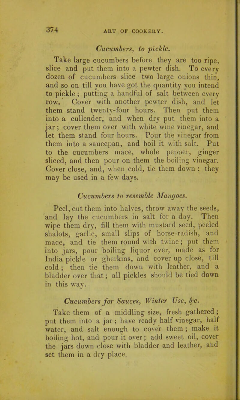 Cucumbers, to ■pickle. Take large cucumbers before they are too ripe, slice and put them into a pewter dish. To every dozen of cucumbers slice two large onions thin, and so on till you have got the quantity you intend to pickle ; putting a handful of salt between every row. Cover with another pewter dish, and let them stand twenty-four hours. Then put them into a cullender, and when dry put them into a jar ; cover them over with white wine vinegar, and let them stand four hours. Pour the vinegar from them into a saucepan, and boil it with salt. Put to the cucumbers mace, whole pepper, ginger sliced, and then pour on them the boiling vinegar. Cover close, and, when cold, tie them down : they may be used in a few days. Cucumbers to resemble Mangoes. Peel, cut them into halves, throw away the seeds, and lay the cucumbers in salt for a day. Then wipe them dry, fill them with mustard seed, peeled shalots, garlic, small slips of horse-radish, and mace, and tie them round with twine; put them into jars, pour boiling liquor over, made as for India pickle or gherkins, and cover up close, till cold ; then tie them down with leather, and a bladder over that; all pickles should be tied down in this way. Cucumbers for Sauces, Winter Use, SfC. Take them of a middling size, fresh gathered ; put them into ajar; have ready half vinegar, half water, and salt enough to cover them ; make it boiling hot, and pour it over; add sweet oil, cover the jars down close with bladder and leather, and set them in a dry place.