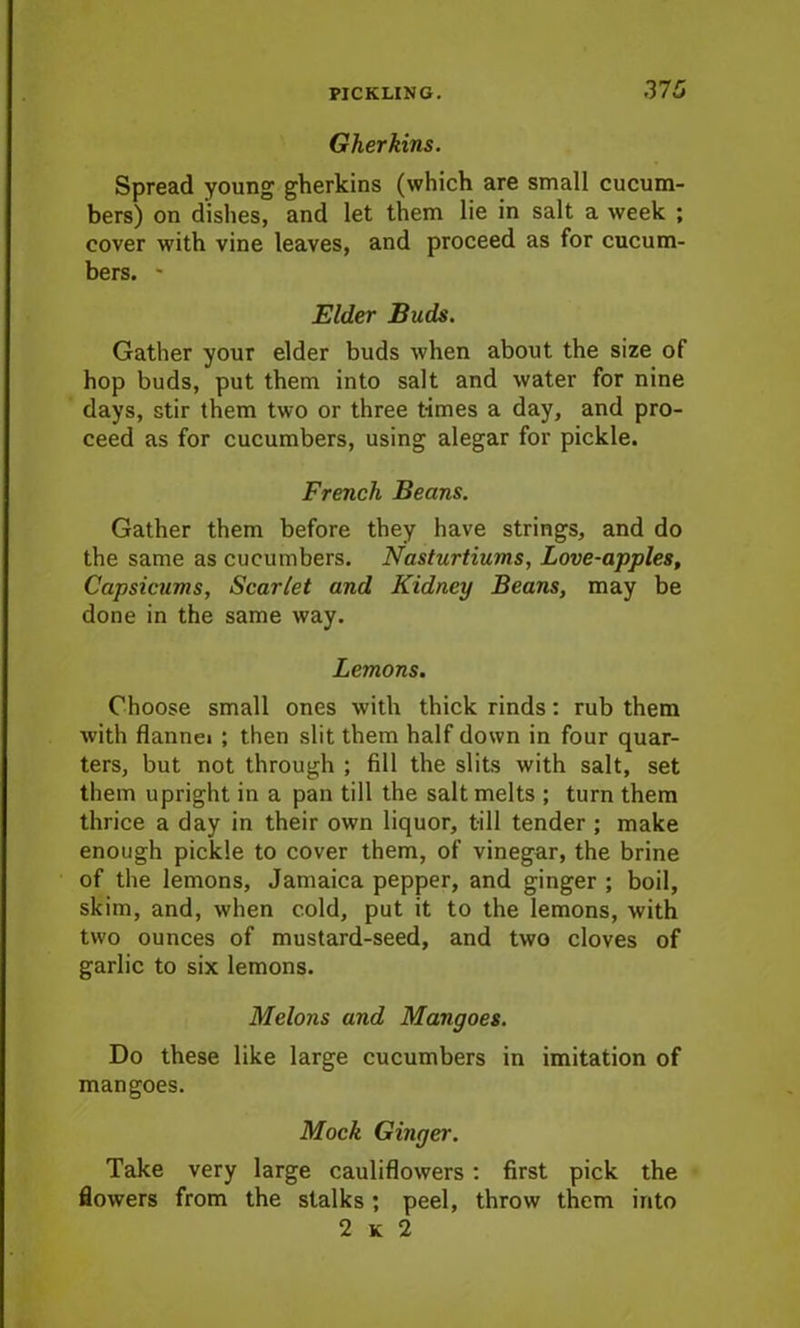 37 5 Gherkins. Spread young gherkins (which are small cucum- bers) on dishes, and let them lie in salt a week ; cover with vine leaves, and proceed as for cucum- bers. * Elder Buds. Gather your elder buds when about the size of hop buds, put them into salt and water for nine days, stir them two or three times a day, and pro- ceed as for cucumbers, using alegar for pickle. French Beans. Gather them before they have strings, and do the same as cucumbers. Nasturtiums, Love-apples, Capsicums, Scarlet and Kidney Beans, may be done in the same way. Lemons. Choose small ones with thick rinds: rub them with flannei ; then slit them half down in four quar- ters, but not through ; fill the slits with salt, set them upright in a pan till the salt melts ; turn them thrice a day in their own liquor, till tender ; make enough pickle to cover them, of vinegar, the brine of the lemons, Jamaica pepper, and ginger ; boil, skim, and, when cold, put it to the lemons, with two ounces of mustard-seed, and two cloves of garlic to six lemons. Melons and Mangoes. Do these like large cucumbers in imitation of mangoes. Mock Ginger. Take very large cauliflowers: first pick the flowers from the stalks; peel, throw them into 2 k 2