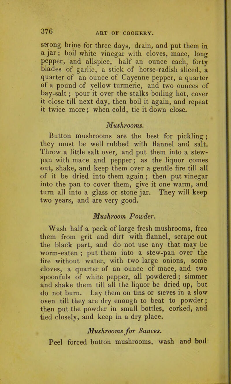 strong brine for three days, drain, and put them in a jar; boil white vinegar with cloves, mace, long pepper, and allspice, half an ounce each, forty blades of garlic, a stick of horse-radish sliced, a quarter of an ounce of Cayenne pepper, a quarter of a pound of yellow turmeric, and two ounces of bay-salt; pour it over the stalks boding hot, cover it close till next day, then boil it again, and repeat it twice more; when cold, tie it down close. Mushrooms. Button mushrooms are the best for pickling; they must be well rubbed with flannel and salt. Throw a little salt over, and put them into a stew- pan with mace and pepper; as the liquor comes out, shake, and keep them over a gentle fire till all of it be dried into them again ; then put vinegar into the pan to cover them, give it one warm, and turn all into a glass or stone jar. They will keep two years, and are very good. Mushroom Powder. Wash half a peck of large fresh mushrooms, free them from grit and dirt with flannel, scrape out the black part, and do not use any that may be worm-eaten ; put them into a stew-pan over the fire without water, with two large onions, some cloves, a quarter of an ounce of mace, and two spoonfuls of white pepper, all powdered ; simmer and shake them till all the liquor be dried up, but do not burn. Lay them on tins or sieves in a slow oven till they are dry enough to beat to powder; then put the powder in small bottles, corked, and tied closely, and keep in a dry place. Mushrooms for Sauces. Peel forced button mushrooms, wash and boil