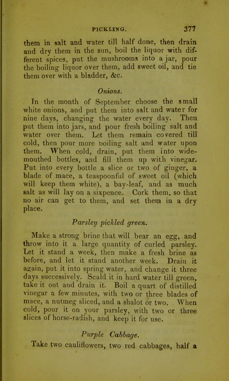 them in salt and water till half done, then drain and dry them in the sun, boil the liquor with dif- ferent spices, put the mushrooms into ajar, pour the boiling liquor over them, add sweet oil, and tie them over with a bladder, &c. Onions. In the month of September choose the small white onions, and put them into salt and water for nine days, changing the water every day. Then put them into jars, and pour fresh boiling salt and water over them. Let them remain covered till cold, then pour more ooiling salt and water upon them. When cold, drain, put them into wide- mouthed bottles, and fill them up with vinegar. Put into every bottle a slice or two of ginger, a blade of mace, a teaspoonful of sweet oil (which will keep them white), a bay-leaf, and as much salt as will lay on a sixpence. Cork them, so that no air can get to them, and set them in a dry place. Parsley pickled green. Make a strong brine that will bear an egg, and throw into it a large quantity of curled parsley. Let it stand a week, then make a fresh brine as before, and let it stand another week. Drain it again, put it into spring water, and change it three days successively. Scald it in hard water till green, take it out and drain it. Boil a quart of distilled vinegar a few minutes, with two or three blades of mace, a nutmeg sliced, and a shalot or two. When cold, pour it on your parsley, with two or three slices of horse-radish, and keep it for use. Purple Cabbage. Take two cauliflowers, two red cabbages, half a