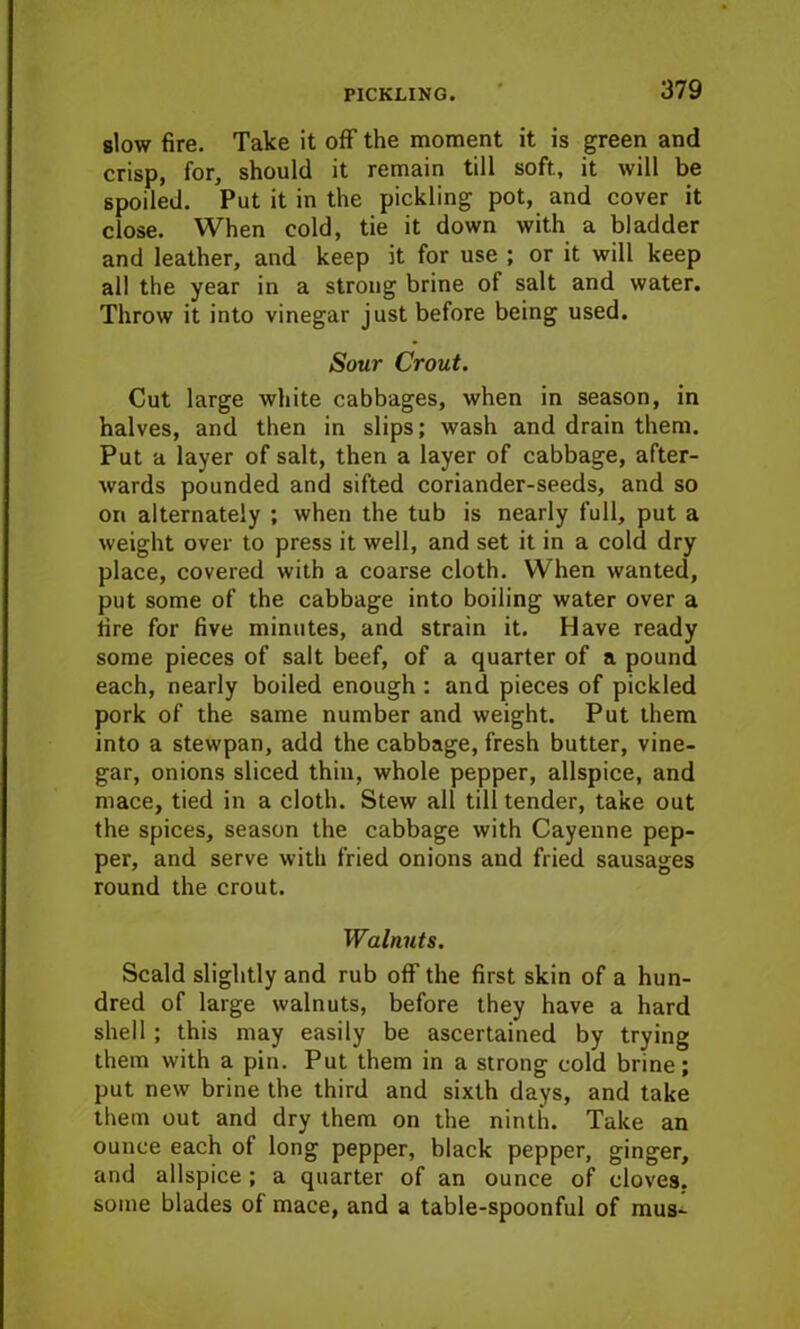 slow fire. Take it off the moment it is green and crisp, for, should it remain till soft., it will be spoiled. Put it in the pickling pot, and cover it close. When cold, tie it down with a bladder and leather, and keep it for use ; or it will keep all the year in a strong brine of salt and water. Throw it into vinegar just before being used. Sour Crout. Cut large white cabbages, when in season, in halves, and then in slips; wash and drain them. Put a layer of salt, then a layer of cabbage, after- wards pounded and sifted coriander-seeds, and so on alternately ; when the tub is nearly full, put a weight over to press it well, and set it in a cold dry place, covered with a coarse cloth. When wanted, put some of the cabbage into boiling water over a tire for five minutes, and strain it. Have ready some pieces of salt beef, of a quarter of a pound each, nearly boiled enough : and pieces of pickled pork of the same number and weight. Put them into a stewpan, add the cabbage, fresh butter, vine- gar, onions sliced thin, whole pepper, allspice, and mace, tied in a cloth. Stew all till tender, take out the spices, season the cabbage with Cayenne pep- per, and serve with fried onions and fried sausages round the crout. Walnuts. Scald slightly and rub off the first skin of a hun- dred of large walnuts, before they have a hard shell ; this may easily be ascertained by trying them with a pin. Put them in a strong cold brine; put new brine the third and sixth days, and take them out and dry them on the ninth. Take an ounce each of long pepper, black pepper, ginger, and allspice ; a quarter of an ounce of cloves, some blades of mace, and a table-spoonful of mus-