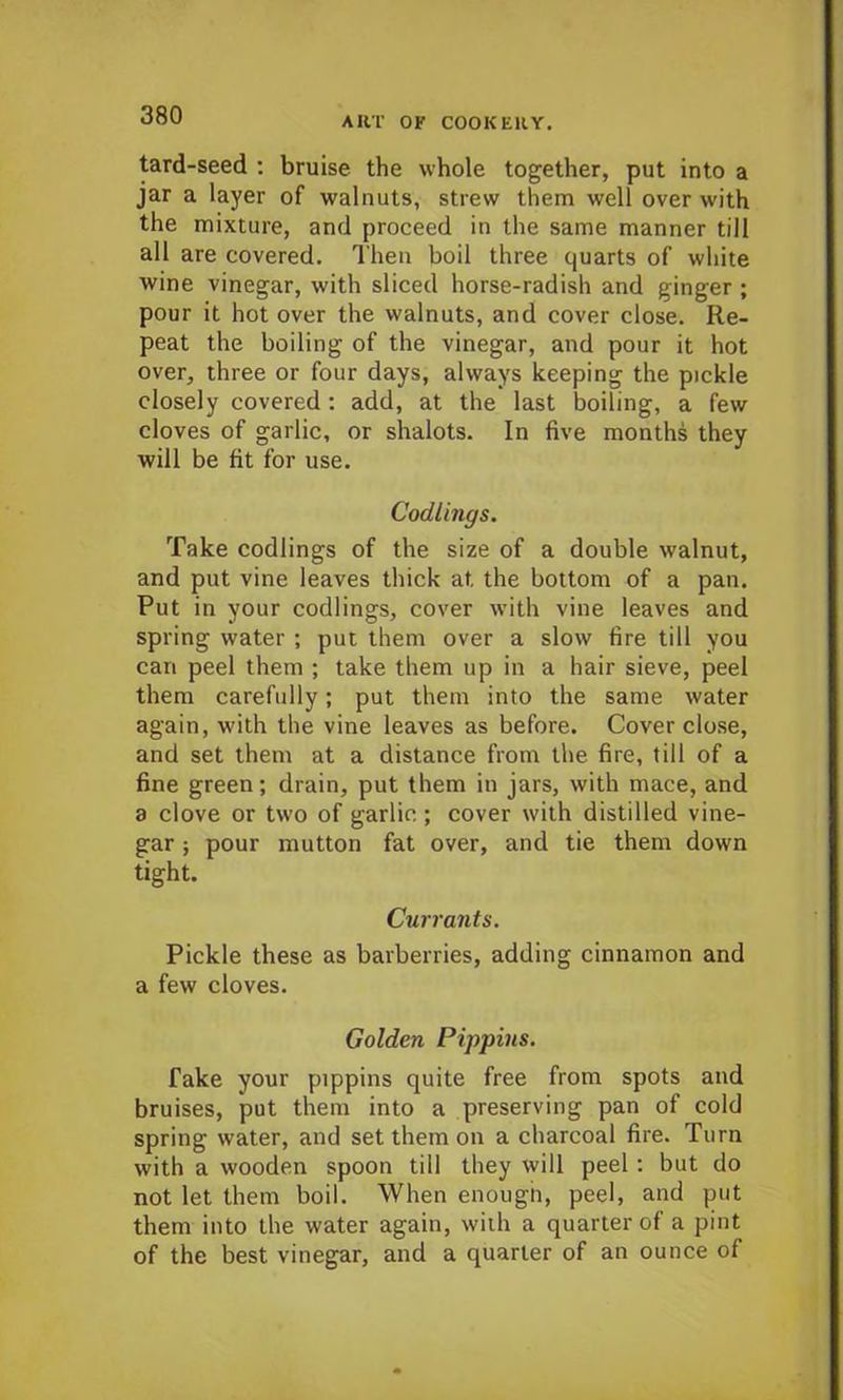 tard-seed : bruise the whole together, put into a jar a layer of walnuts, strew them well over with the mixture, and proceed in the same manner till all are covered. Then boil three quarts of white wine vinegar, with sliced horse-radish and ginger ; pour it hot over the walnuts, and cover close. Re- peat the boiling of the vinegar, and pour it hot over, three or four days, always keeping the pickle closely covered: add, at the last boiling, a few cloves of garlic, or shalots. In five months they will be fit for use. Codlings. Take codlings of the size of a double walnut, and put vine leaves thick at the bottom of a pan. Put in your codlings, cover with vine leaves and spring water ; put them over a slow fire till you can peel them ; take them up in a hair sieve, peel them carefully; put them into the same water again, with the vine leaves as before. Cover close, and set them at a distance from the fire, till of a fine green; drain, put them in jars, with mace, and a clove or two of garlic; cover with distilled vine- gar ; pour mutton fat over, and tie them down tight. Currants. Pickle these as barberries, adding cinnamon and a few cloves. Golden Pippins. Take your pippins quite free from spots and bruises, put them into a preserving pan of cold spring water, and set them on a charcoal fire. Turn with a wooden spoon till they will peel : but do not let them boil. When enough, peel, and put them into the water again, with a quarter of a pint of the best vinegar, and a quarter of an ounce of