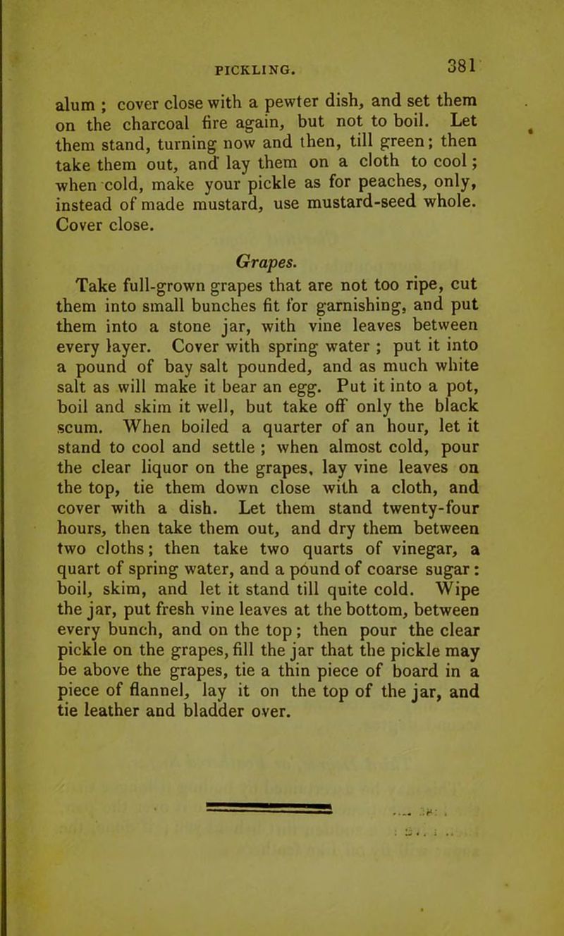 alum ; cover close with a pewter dish, and set them on the charcoal fire again, but not to boil. Let them stand, turning now and then, till green; then take them out, and' lay them on a cloth to cool; when cold, make your pickle as for peaches, only, instead of made mustard, use mustard-seed whole. Cover close. Grapes. Take full-grown grapes that are not too ripe, cut them into small bunches fit for garnishing, and put them into a stone jar, with vine leaves between every layer. Cover with spring water ; put it into a pound of bay salt pounded, and as much white salt as will make it bear an egg. Put it into a pot, boil and skim it well, but take off’ only the black scum. When boiled a quarter of an hour, let it stand to cool and settle ; when almost cold, pour the clear liquor on the grapes, lay vine leaves on the top, tie them down close with a cloth, and cover with a dish. Let them stand twenty-four hours, then take them out, and dry them between two cloths; then take two quarts of vinegar, a quart of spring water, and a pound of coarse sugar : boil, skim, and let it stand till quite cold. Wipe the jar, put fresh vine leaves at the bottom, between every bunch, and on the top; then pour the clear pickle on the grapes, fill the jar that the pickle may be above the grapes, tie a thin piece of board in a piece of flannel, lay it on the top of the jar, and tie leather and bladder over.