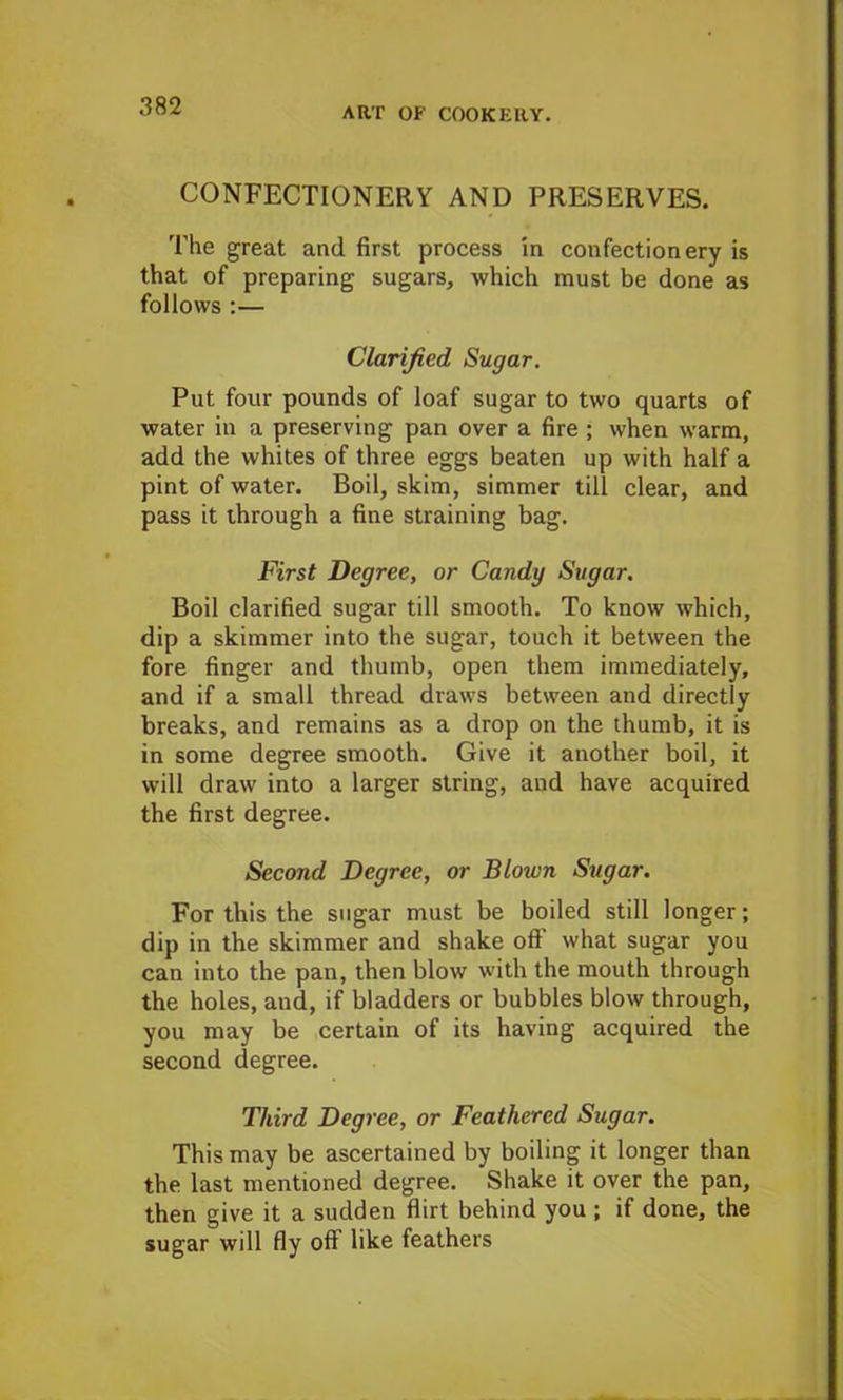 CONFECTIONERY AND PRESERVES. The great and first process in confectionery is that of preparing sugars, which must be done as follows :— Clarified Sugar. Put four pounds of loaf sugar to two quarts of water in a preserving pan over a fire ; when warm, add the whites of three eggs beaten up with half a pint of water. Boil, skim, simmer till clear, and pass it through a fine straining bag. First Degree, or Candy Sugar. Boil clarified sugar till smooth. To know which, dip a skimmer into the sugar, touch it between the fore finger and thumb, open them immediately, and if a small thread draws between and directly breaks, and remains as a drop on the thumb, it is in some degree smooth. Give it another boil, it will draw into a larger string, and have acquired the first degree. Second Degree, or Blown Sugar. For this the sugar must be boiled still longer; dip in the skimmer and shake off what sugar you can into the pan, then blow with the mouth through the holes, and, if bladders or bubbles blow through, you may be certain of its having acquired the second degree. Third Degree, or Feathered Sugar. This may be ascertained by boiling it longer than the last mentioned degree. Shake it over the pan, then give it a sudden flirt behind you ; if done, the sugar will fly off like feathers