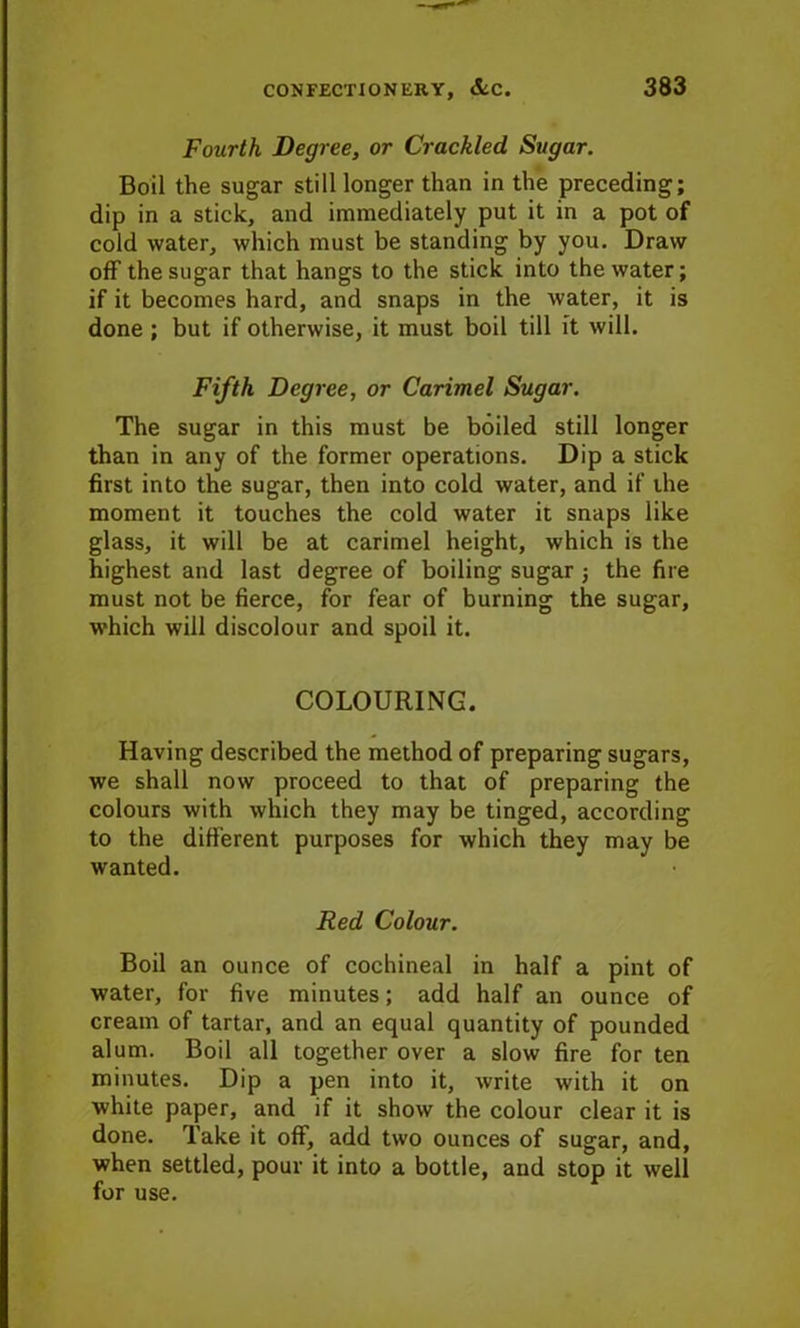 Fourth Degree, or Crackled Sugar. Boil the sugar still longer than in the preceding; dip in a stick, and immediately put it in a pot of cold water, which must be standing by you. Draw off the sugar that hangs to the stick into the water; if it becomes hard, and snaps in the water, it is done ; but if otherwise, it must boil till it will. Fifth Degree, or Carimel Sugar. The sugar in this must be boiled still longer than in any of the former operations. Dip a stick first into the sugar, then into cold water, and if the moment it touches the cold water it snaps like glass, it will be at carimel height, which is the highest and last degree of boiling sugar j the fire must not be fierce, for fear of burning the sugar, which will discolour and spoil it. COLOURING. Having described the method of preparing sugars, we shall now proceed to that of preparing the colours with which they may be tinged, according to the different purposes for which they may be wanted. Red Colour. Boil an ounce of cochineal in half a pint of water, for five minutes; add half an ounce of cream of tartar, and an equal quantity of pounded alum. Boil all together over a slow fire for ten minutes. Dip a pen into it, write with it on white paper, and if it show the colour clear it is done. Take it off, add two ounces of sugar, and, when settled, pour it into a bottle, and stop it well for use.
