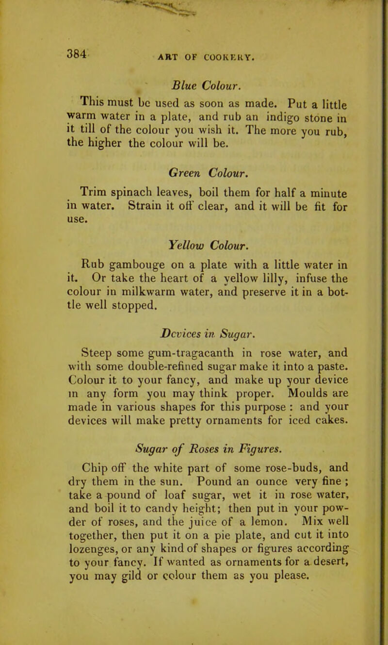 ART OF COOKERY. Blue Colour. This must be used as soon as made. Put a little warm water in a plate, and rub an indigo stone in it till of the colour you wish it. The more you rub, the higher the colour will be. Green Colour. Trim spinach leaves, boil them for half a minute in water. Strain it off clear, and it will be fit for use. Yellow Colour. Rub gambouge on a plate with a little water in it. Or take the heart of a yellow lilly, infuse the colour in milkwarm water, and preserve it in a bot- tle well stopped. Devices in Sugar. Steep some gum-tragacanth in rose water, and with some double-refined sugar make it into a paste. Colour it to your fancy, and make up your device in any form you may think proper. Moulds are made in various shapes for this purpose : and your devices will make pretty ornaments for iced cakes. Sugar of Roses in Figures. Chip off the white part of some rose-buds, and dry them in the sun. Pound an ounce very fine ; take a pound of loaf sugar, wet it in rose water, and boil it to candy height; then putin your pow- der of roses, and the juice of a lemon. Mix well together, then put it on a pie plate, and cut it into lozenges, or any kind of shapes or figures according to your fancy. If wanted as ornaments for a desert, you may gild or colour them as you please.