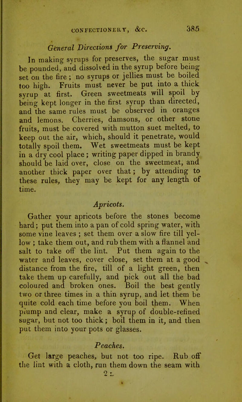 General Directions for Preserving. In making syrups for preserves, the sugar must be pounded, and dissolved in the syrup before being set on the fire ; no syrups or jellies must be boiled too high. Fruits must never be put into a thick syrup at first. Green sweetmeats will spoil by- being kept longer in the first syrup than directed, and the same rules must be observed in oranges and lemons. Cherries, damsons, or other stone fruits, must be covered with mutton suet melted, to keep out the air, which, should it penetrate, would totally spoil them. Wet sweetmeats must be kept in a dry cool place; writing paper dipped in brandy should be laid over, close on the sweetmeat, and another thick paper over that; by attending to these rules, they may be kept for any length of time. Apricots. Gather your apricots before the stones become hard; put them into a pan of cold spring water, with some vine leaves ; set them over a slow fire till yel- low ; take them out, and rub them with a flannel and salt to take off the lint. Put them again to the water and leaves, cover close, set them at a good ^ distance from the fire, till of a light green, then take them up carefully, and pick out all the bad coloured and broken ones. Boil the best gently two or three times in a thin syrup, and let them be quite cold each time before you boil them. When piump and clear, make a syrup of double-refined sugar, but not too thick; boil them in it, and then put them into your pots or glasses. Peaches. Get large peaches, but not too ripe. Rub off the lint with a cloth, run them down the seam with 2l