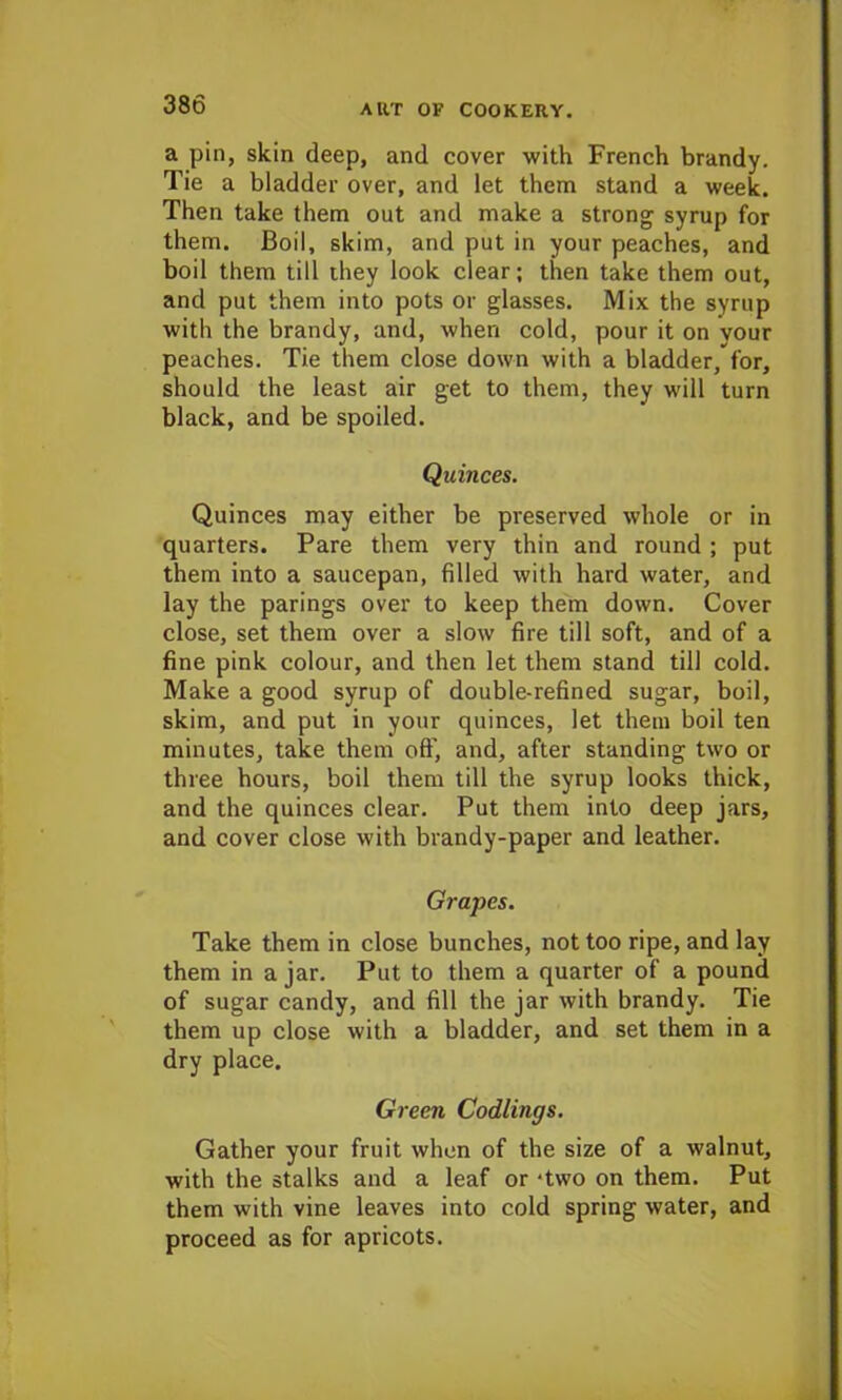 a pin, skin deep, and cover with French brandy. Tie a bladder over, and let them stand a week. Then take them out and make a strong syrup for them. Boil, skim, and put in your peaches, and boil them till they look clear; then take them out, and put them into pots or glasses. Mix the syrup with the brandy, and, when cold, pour it on vour peaches. Tie them close down with a bladder, for, should the least air get to them, they will turn black, and be spoiled. Quinces. Quinces may either be preserved whole or in quarters. Pare them very thin and round ; put them into a saucepan, filled with hard water, and lay the parings over to keep them down. Cover close, set them over a slow fire till soft, and of a fine pink colour, and then let them stand till cold. Make a good syrup of double-refined sugar, boil, skim, and put in your quinces, let them boil ten minutes, take them off, and, after standing two or three hours, boil them till the syrup looks thick, and the quinces clear. Put them into deep jars, and cover close with brandy-paper and leather. Grapes. Take them in close bunches, not too ripe, and lay them in a jar. Put to them a quarter of a pound of sugar candy, and fill the jar with brandy. Tie them up close with a bladder, and set them in a dry place. Green Codlings. Gather your fruit when of the size of a walnut, with the stalks and a leaf or ‘two on them. Put them with vine leaves into cold spring water, and proceed as for apricots.