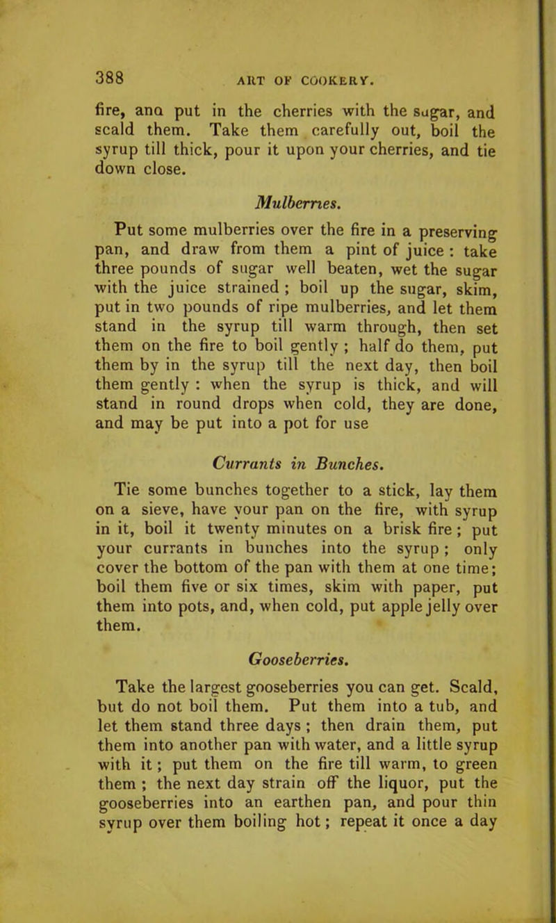 fire, ana put in the cherries with the sugar, and scald them. Take them carefully out, boil the syrup till thick, pour it upon your cherries, and tie down close. Mulberries. Put some mulberries over the fire in a preserving pan, and draw from them a pint of juice : take three pounds of sugar well beaten, wet the sugar with the juice strained ; boil up the sugar, skim, put in two pounds of ripe mulberries, and let them stand in the syrup till warm through, then set them on the fire to boil gently ; half do them, put them by in the syrup till the next day, then boil them gently : when the syrup is thick, and will stand in round drops when cold, they are done, and may be put into a pot for use Currants in Bunches. Tie some bunches together to a stick, lay them on a sieve, have your pan on the fire, with syrup in it, boil it twenty minutes on a brisk fire; put your currants in bunches into the syrup ; only cover the bottom of the pan with them at one time; boil them five or six times, skim with paper, put them into pots, and, when cold, put apple jelly over them. Gooseberries. Take the largest gooseberries you can get. Scald, but do not boil them. Put them into a tub, and let them stand three days ; then drain them, put them into another pan with water, and a little syrup with it; put them on the fire till warm, to green them ; the next day strain off the liquor, put the gooseberries into an earthen pan, and pour thin syrup over them boiling hot; repeat it once a day