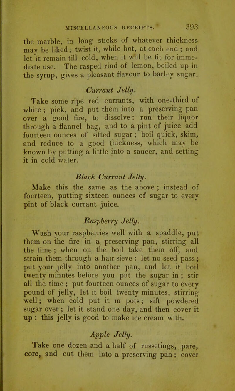 the marble, in long sticks of whatever thickness may be liked; twist it, while hot, at each end ; and let it remain till cold, when it will be fit for imme- diate use. The rasped rind of lemon, boiled up in the syrup, gives a pleasant flavour to barley sugar. Currant Jelly. Take some ripe red currants, with one-third of white ; pick, and put them into a preserving pan over a good fire, to dissolve: run their liquor through a flannel bag, and to a pint of juice add fourteen ounces of sifted sugar; boil quick, skim, and reduce to a good thickness, which may be known by putting a little into a saucer, and setting it in cold water. Black Currant Jelly. Make this the same as the above ; instead of fourteen, putting sixteen ounces of sugar to every pint of black currant juice. Raspberry Jelly. Wash your raspberries well with a spaddle, put them on the fire in a preserving pan, stirring all the time; when on the boil take them off, and strain them through a hair sieve : let no seed pass; put your jelly into another pan, and let it boil twenty minutes before you put the sugar in ; stir all the time ; put fourteen ounces of sugar to every pound of jelly, let it boil twenty minutes, stirring well; when cold put it in pots; sift powdered sugar over ; let it stand one day, and then cover it up : this jelly is good to make ice cream with. Apple Jelly. Take one dozen and a half of russetings, pare, core, and cut them into a preserving pan; cover