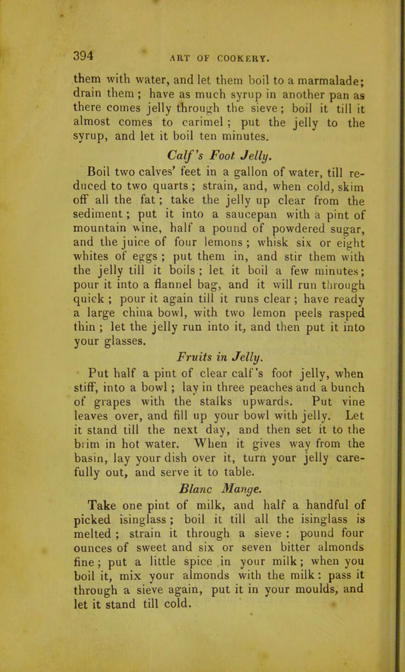 them with water, and let them boil to a marmalade; drain them ; have as much syrup in another pan as there comes jelly through the sieve; boil it till it almost comes to carimel; put the jelly to the syrup, and let it boil ten minutes. Calf's Foot Jelly. Boil two calves’ feet in a gallon of water, till re- duced to two quarts ; strain, and, when cold, skim off all the fat; take the jelly up clear from the sediment; put it into a saucepan with a pint of mountain wine, half a pound of powdered sugar, and the juice of four lemons; whisk six or eight whites of eggs ; put them in, and stir them with the jelly till it boils; let it boil a few minutes; pour it into a flannel bag, and it will run through quick ; pour it again till it runs clear ; have ready a large china bowl, with two lemon peels rasped thin ; let the jelly run into it, and then put it into your glasses. Fruits in Jelly. Put half a pint of clear calf’s foot jelly, when stiff, into a bowl; lay in three peaches and a bunch of grapes with the stalks upwards. Put vine leaves over, and fill up your bowl with jelly. Let it stand till the next day, and then set it to the brim in hot water. When it gives way from the basin, lay your dish over it, turn your jelly care- fully out, and serve it to table. Blanc Mange. Take one pint of milk, and half a handful of picked isinglass; boil it till all the isinglass is melted ; strain it through a sieve : pound four ounces of sweet and six or seven bitter almonds fine; put a little spice in your milk; when you boil it, mix your almonds with the milk: pass it through a sieve again, put it in your moulds, and let it stand till cold.