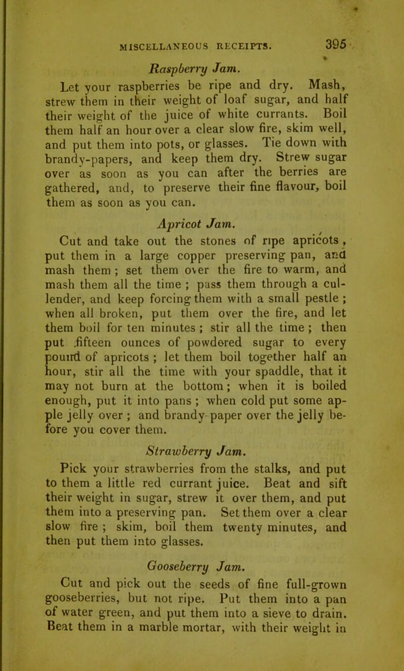 Raspberry Jam. Let your raspberries be ripe and dry. Mash, strew them in their weight of loaf sugar, and half their weight of the juice of white currants. Boil them half an hour over a clear slow fire, skim well, and put them into pots, or glasses. Tie down with brandy-papers, and keep them dry. Strew sugar over as soon as you can after the berries are gathered, and, to preserve their fine flavour, boil them as soon as you can. Apricot Jam. Cut and take out the stones of ripe apricots , put them in a large copper preserving pan, and mash them ; set them over the fire to warm, and mash them all the time ; pass them through a cul- lender, and keep forcing them with a small pestle ; when all broken, put them over the fire, and let them boil for ten minutes ; stir all the time ; then put .fifteen ounces of powdered sugar to every pound of apricots ; let them boil together half an hour, stir all the time with your spaddle, that it may not burn at the bottom; when it is boiled enough, put it into pans ; when cold put some ap- ple jelly over ; and brandy-paper over the jelly be- fore you cover them. Strawberry Jam. Pick your strawberries from the stalks, and put to them a little red currant juice. Beat and sift their weight in sugar, strew it over them, and put them into a preserving pan. Set them over a clear slow fire ; skim, boil them twenty minutes, and then put them into glasses. Gooseberry Jam. Cut and pick out the seeds of fine full-grown gooseberries, but not ripe. Put them into a pan of water green, and put them into a sieve to drain. Beat them in a marble mortar, with their weight in