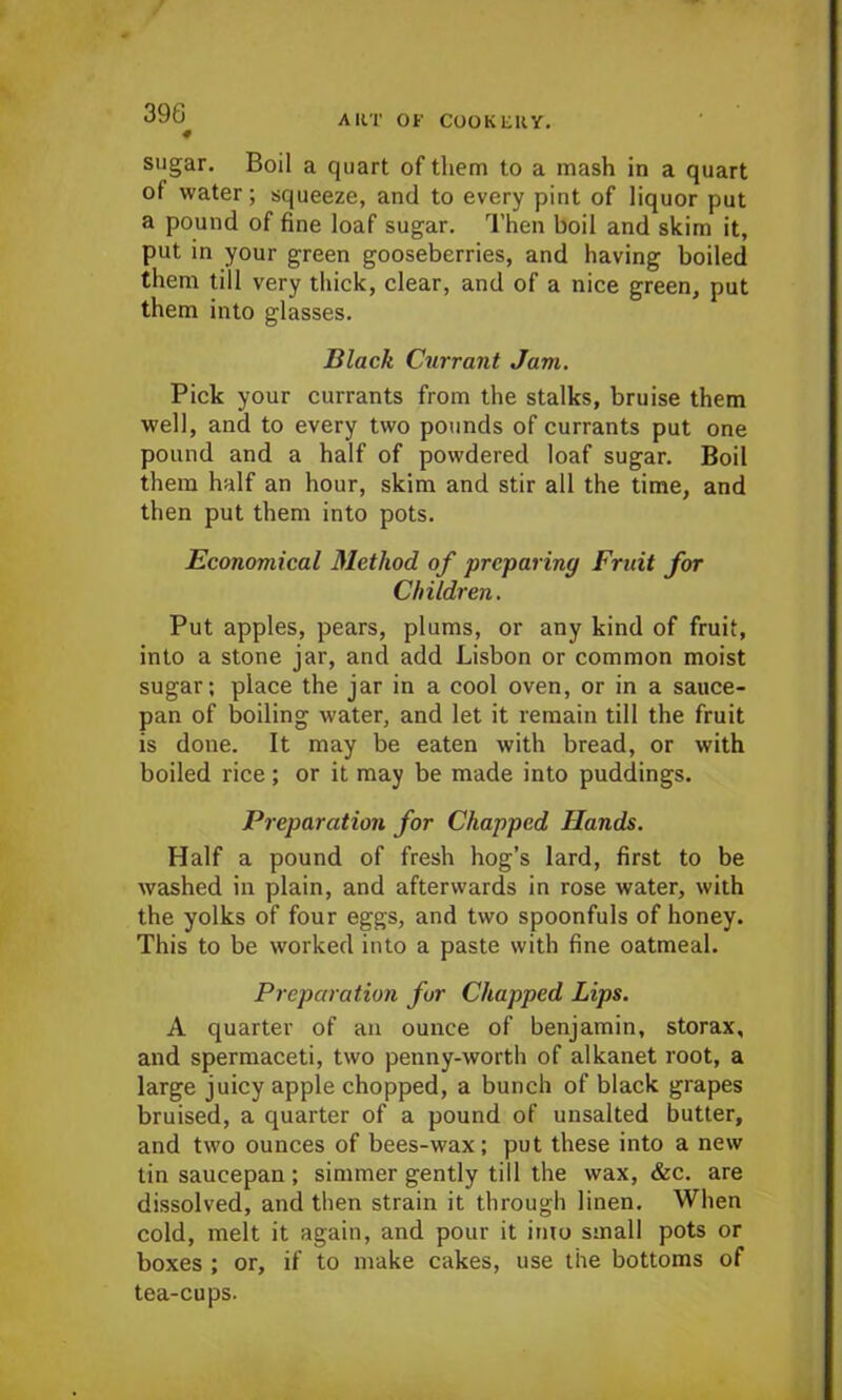 « sugar. Boil a quart of them to a mash in a quart of water; squeeze, and to every pint of liquor put a pound of fine loaf sugar. Then boil and skim it, put in your green gooseberries, and having boiled them till very thick, clear, and of a nice green, put them into glasses. Black Currant Jam. Pick your currants from the stalks, bruise them well, and to every two pounds of currants put one pound and a half of powdered loaf sugar. Boil them half an hour, skim and stir all the time, and then put them into pots. Economical Method of preparing Fruit for Children. Put apples, pears, plums, or any kind of fruit, into a stone jar, and add Lisbon or common moist sugar; place the jar in a cool oven, or in a sauce- pan of boiling water, and let it remain till the fruit is done. It may be eaten with bread, or with boiled rice; or it may be made into puddings. Preparation for Chapped Hands. Half a pound of fresh hog’s lard, first to be washed in plain, and afterwards in rose water, with the yolks of four eggs, and two spoonfuls of honey. This to be worked into a paste with fine oatmeal. Preparation for Chapped Lips. A quarter of an ounce of benjamin, storax, and spermaceti, two penny-worth of alkanet root, a large juicy apple chopped, a bunch of black grapes bruised, a quarter of a pound of unsalted butter, and two ounces of bees-wax; put these into a new tin saucepan ; simmer gently till the wax, &c. are dissolved, and then strain it through linen. When cold, melt it again, and pour it into small pots or boxes ; or, if to make cakes, use the bottoms of tea-cups.