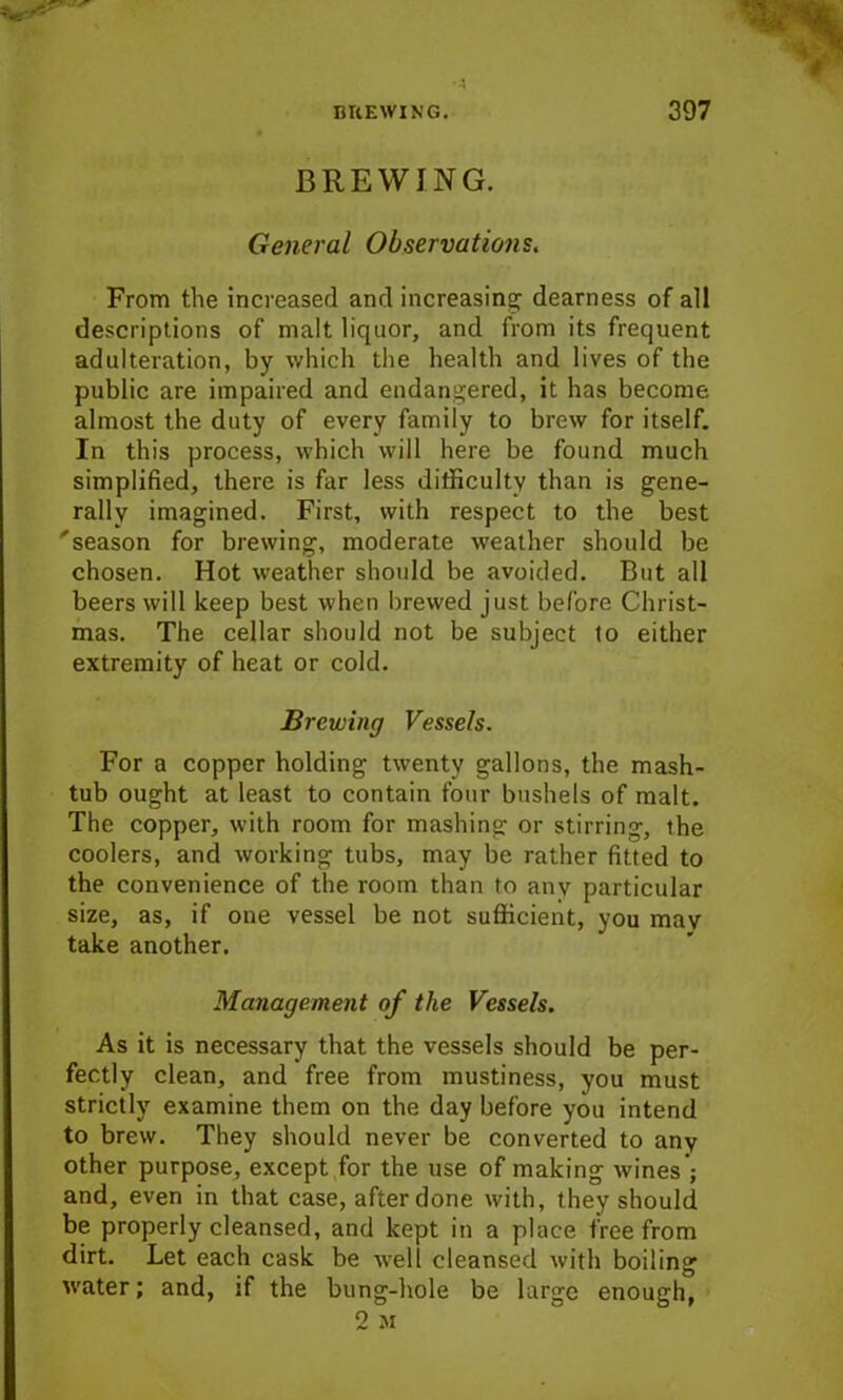BREWING. General Observations. From the increased and increasing dearness of all descriptions of malt liquor, and from its frequent adulteration, by which the health and lives of the public are impaired and endangered, it has become almost the duty of every family to brew for itself. In this process, which will here be found much simplified, there is far less difficulty than is gene- rally imagined. First, with respect to the best 'season for brewing, moderate weather should be chosen. Hot weather should be avoided. But all beers will keep best when brewed just before Christ- mas. The cellar should not be subject to either extremity of heat or cold. Brewing Vessels. For a copper holding twenty gallons, the mash- tub ought at least to contain four bushels of malt. The copper, with room for mashing or stirring, the coolers, and working tubs, may be rather fitted to the convenience of the room than to anv particular size, as, if one vessel be not sufficient, you mav take another. Management of the Vessels. As it is necessary that the vessels should be per- fectly clean, and free from mustiness, you must strictly examine them on the day before you intend to brew. They should never be converted to any other purpose, except for the use of making wines; and, even in that case, after done with, they should be properly cleansed, and kept in a place free from dirt. Let each cask be well cleansed with boiling water; and, if the bung-hole be large enough, 2 M