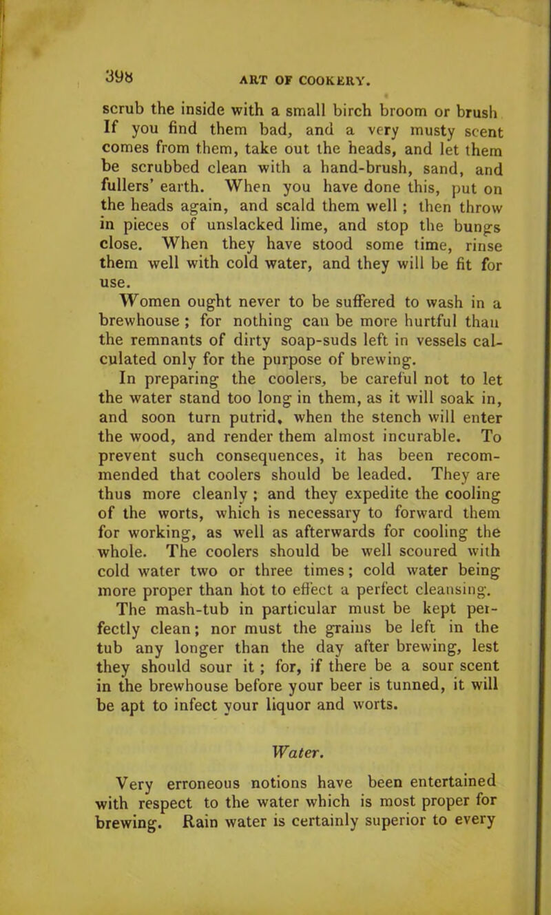 39a scrub the inside with a small birch broom or brush If you find them bad, and a very musty scent comes from them, take out the heads, and let them be scrubbed clean with a hand-brush, sand, and fullers’ earth. When you have done this, put on the heads again, and scald them well ; then throw in pieces of unslacked lime, and stop the bungs close. When they have stood some time, rinse them well with cold water, and they will be fit for use. Women ought never to be suffered to wash in a brewhouse ; for nothing can be more hurtful than the remnants of dirty soap-suds left in vessels cal- culated only for the purpose of brewing. In preparing the coolers, be careful not to let the water stand too long in them, as it will soak in, and soon turn putrid, when the stench will enter the wood, and render them almost incurable. To prevent such consequences, it has been recom- mended that coolers should be leaded. They are thus more cleanly ; and they expedite the cooling of the worts, which is necessary to forward them for working, as well as afterwards for cooling the whole. The coolers should be well scoured with cold water two or three times; cold water being more proper than hot to effect a perfect cleansing. The mash-tub in particular must be kept per- fectly clean; nor must the grains be left in the tub any longer than the day after brewing, lest they should sour it ; for, if there be a sour scent in the brewhouse before your beer is tunned, it will be apt to infect your liquor and worts. Water. Very erroneous notions have been entertained with respect to the water which is most proper for brewing. Rain water is certainly superior to every