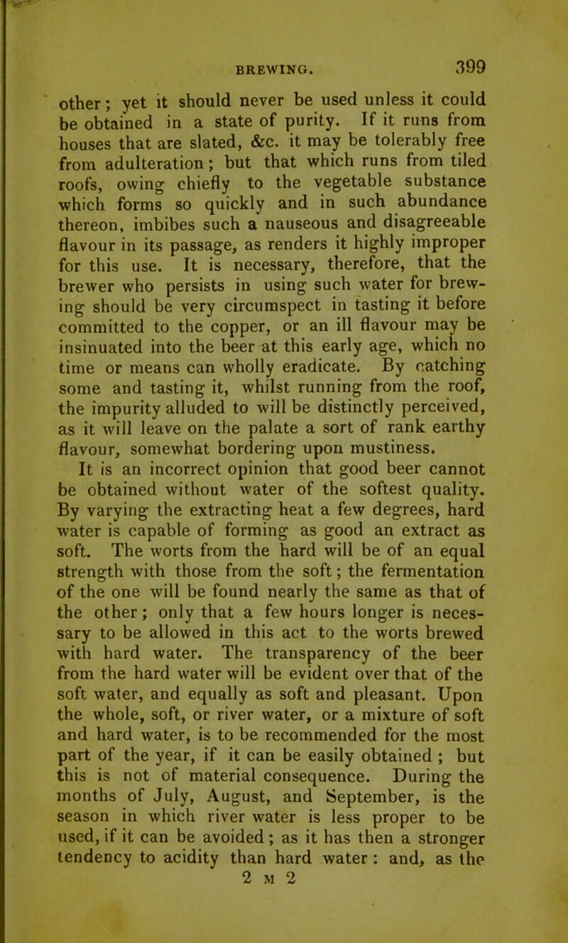 other; yet it should never be used unless it could be obtained in a state of purity. If it runs from houses that are slated, &c. it may be tolerably free from adulteration; but that which runs from tiled roofs, owing chiefly to the vegetable substance which forms so quickly and in such abundance thereon, imbibes such a nauseous and disagreeable flavour in its passage, as renders it highly improper for this use. It is necessary, therefore, that the brewer who persists in using such water for brew- ing should be very circumspect in tasting it before committed to the copper, or an ill flavour may be insinuated into the beer at this early age, which no time or means can wholly eradicate. By catching some and tasting it, whilst running from the roof, the impurity alluded to will be distinctly perceived, as it will leave on the palate a sort of rank earthy flavour, somewhat bordering upon mustiness. It is an incorrect opinion that good beer cannot be obtained without water of the softest quality. By varying the extracting heat a few degrees, hard water is capable of forming as good an extract as soft. The worts from the hard will be of an equal strength with those from the soft; the fermentation of the one will be found nearly the same as that of the other; only that a few hours longer is neces- sary to be allowed in this act to the worts brewed with hard water. The transparency of the beer from the hard water will be evident over that of the soft water, and equally as soft and pleasant. Upon the whole, soft, or river water, or a mixture of soft and hard water, is to be recommended for the most part of the year, if it can be easily obtained ; but this is not of material consequence. During the months of July, August, and September, is the season in which river water is less proper to be used, if it can be avoided ; as it has then a stronger tendency to acidity than hard water : and, as the